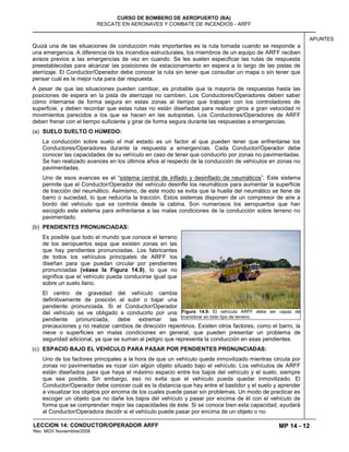 MP 14 - 12
CURSO DE BOMBERO DE AEROPUERTO (BA)
RESCATE EN AERONAVES Y COMBATE DE INCENDIOS - ARFF
LECCION 14: CONDUCTOR/OPERADOR ARFF
Rev. MGV Noviembtre/2008
APUNTES
Quizá una de las situaciones de conducción más importantes es la ruta tomada cuando se responde a
una emergencia. A diferencia de los incendios estructurales, los miembros de un equipo de ARFF reciben
avisos previos a las emergencias de vez en cuando. Se les suelen especificar las rutas de respuesta
preestablecidas para alcanzar las posiciones de estacionamiento en espera a lo largo de las pistas de
aterrizaje. El Conductor/Operador debe conocer la ruta sin tener que consultar un mapa o sin tener que
pensar cuál es la mejor ruta para dar respuesta.
A pesar de que las situaciones pueden cambiar, es probable que la mayoría de respuestas hasta las
posiciones de espera en la pista de aterrizaje no cambien. Los Conductores/Operadores deben saber
cómo internarse de forma segura en estas zonas al tiempo que trabajan con los controladores de
superficie, y deben recordar que estas rutas no están diseñadas para realizar giros a gran velocidad ni
movimientos parecidos a los que se hacen en las autopistas. Los Conductores/Operadores de ARFF
deben frenar con el tiempo suficiente y girar de forma segura durante las respuestas a emergencias.
(a) SUELO SUELTO O HÚMEDO:
La conducción sobre suelo el mal estado es un factor al que pueden tener que enfrentarse los
Conductores/Operadores durante la respuesta a emergencias. Cada Conductor/Operador debe
conocer las capacidades de su vehículo en caso de tener que conducirlo por zonas no pavimentadas.
Se han realizado avances en los últimos años al respecto de la conducción de vehículos en zonas no
pavimentadas.
Uno de esos avances es el “sistema central de inflado y desinflado de neumáticos”. Este sistema
permite que el Conductor/Operador del vehículo desinfle los neumáticos para aumentar la superficie
de tracción del neumático. Asimismo, de este modo se evita que la huella del neumático se llene de
barro o suciedad, lo que reduciría la tracción. Estos sistemas disponen de un compresor de aire a
bordo del vehículo que se controla desde la cabina. Son numerosos los aeropuertos que han
escogido este sistema para enfrentarse a las malas condiciones de la conducción sobre terreno no
pavimentado.
(b) PENDIENTES PRONUNCIADAS:
Es posible que todo el mundo que conoce el terreno
de los aeropuertos sepa que existen zonas en las
que hay pendientes pronuncia
