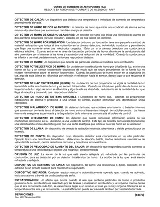 (xxxiv)
CURSO DE BOMBERO DE AEROPUERTO (BA)
RESCATE EN AERONAVES Y COMBATE DE INCENDIOS - ARFF
DEFINICIONES
Rev. MGV Noviembre/2008
DETECTOR DE CALOR: Un dispositivo que detecta una temperatura o velocidad de aumento de temperatura
anormalmente elevada.
DETECTOR DE HUMO DE DOS ALAMBRES: Un detector de humo que inicia una condición de alarma en los
mismos dos alambres que suministran también energía al detector.
DETECTOR DE HUMO DE CUATRO ALAMBRES: Un detector de humo que inicia una condición de alarma en
dos alambres separados (circuito iniciador), aislados de los dos cables de corriente.
DETECTOR DE HUMO POR IONIZACION: Un detector de humo por ionización tiene una pequeña cantidad de
material radioactivo que ioniza al aire contenido en la cámara detectora, volviéndolo conductor y permitiendo
que fluya una corriente entre dos electrodos cargados. Esto da a la cámara detectora una conductancia
eléctrica efectiva. Cuando entran en el área de ionización partículas de humo, disminuye la conductancia del
aire uniéndose por sí mismas a los iones y causando una reducción de la movilidad. Cuando la conductancia
es inferior a un nivel predeterminado, entonces responde el detector.
DETECTOR DE HUMO: Un dispositivo que detecta las partículas visibles o invisibles de la combustión.
DETECTOR FOTOELECTRICO DE HUMO: En un detector fotoeléctrico de humo por difusión de luz, existe una
fuente de luz y un sensor fotosensible dispuestos de modo que los rayos procedentes de la fuente luz no
inciden normalmente sobre el sensor fotosensible. Cuando las partículas de humo entran en la trayectoria de
luz, algo de esta última es difundida por reflexión y refracción hacia el sensor, dando lugar a que responda el
detector.
DETECTOR DE HAZ PROYECTADO (HUMO): En un detector de haz proyectado, se vigila la cantidad de luz
transmitida entre una fuente de luz y un sensor fotosensible. Cuando se introducen partículas de humo en la
trayectoria de luz, algo de la luz es difundida y algo de ella es absorbida, reduciendo así la cantidad de luz que
llega al receptor y causando que responda el detector.
DETECTOR DE HUMO DE SISTEMA DIRIGIBLE : Detectores de humo que, además de proporcionar
indicaciones de alarma y problema a una unidad de control, pueden comunicar una identificación única
(dirección).
DETECTOR INALAMBRICO DE HUMO: Un detector de humo que contiene una batería o baterías internas
que suministran corriente tanto al detector de humo como al transmisor integral de radiofrecuencia. La fuente
interna de energía es supervisada y la degradación de la misma es comunicada al tablero de control.
DETECTOR INTELIGENTE DE HUMO: Un detector que puede comunicar información acerca de las
condiciones del mismo en su ubicación, a una unidad de control. Este tipo de detector comunicará típicamente
una identificación única (dirección) junto con una señal analógica que indica el nivel de humo en su ubicación
DETECTOR DE LLAMA: Un dispositivo de detecta la radiación infrarroja, ultravioleta o visible producida por un
incendio.
DETECTOR DE PUNTO: Un dispositivo cuyo elemento detector está concentrado en un sitio particular.
Ejemplo típico son detectores bimetálicos, detectores de aleación fusible, ciertos detectores neumáticos de
velocidad de aumento, ciertos detectores de humo y detectores termoeléctricos.
DETECTOR DE VELOCIDAD DE AUMENTO DEL CALOR: Un dispositivo que responderá cuando aumente la
temperatura a una velocidad que excede una magnitud predeterminada
DIFUSION DE LUZ: La acción de la luz que está siendo reflejada y/o refractada por las partículas de
combustión, para su detección por un detector fotoeléctrico de humo. La acción de la luz que está siendo
refractada o reflejada.
DISPOSITIVO DE EXTREMO DE LINEA: Un dispositivo, tal como una resistencia o diodo, colocado en el
extremo de un circuito Clase B para mantener la supervisión.
DISPOSITIVO INICIADOR: Cualquier equipo manual o automáticamente operado que, cuando es activado,
inicia una alarma a través de un dispositivo de señal.
ESTRATIFICACION: Un efecto que ocurre cuando el aire que contiene partículas de humo o productos
gaseosos de la combustión es calentado por las brasas o material en combustión y, al volverse menos denso
que el aire circundante más frío, se eleva hasta llegar a un nivel en el cual ya no hay ninguna diferencia en la
temperatura entre aire y el circundante. La estratificación puede ser causada también por ventilación forzada.
 