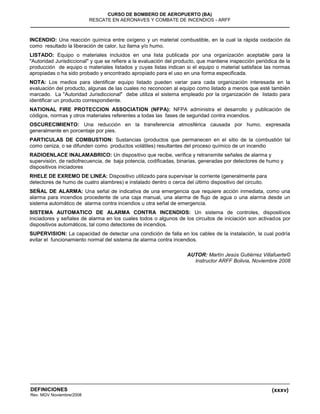 (xxxv)
CURSO DE BOMBERO DE AEROPUERTO (BA)
RESCATE EN AERONAVES Y COMBATE DE INCENDIOS - ARFF
DEFINICIONES
Rev. MGV Noviembre/2008
INCENDIO: Una reacción química entre oxígeno y un material combustible, en la cual la rápida oxidación da
como resultado la liberación de calor, luz llama y/o humo.
LISTADO: Equipo o materiales incluidos en una lista publicada por una organización aceptable para la
"Autoridad Jurisdiccional" y que se refiere a la evaluación del producto, que mantiene inspección periódica de la
producción de equipo o materiales listados y cuyas listas indican si el equipo o material satisface las normas
apropiadas o ha sido probado y encontrado apropiado para el uso en una forma especificada.
NOTA: Los medios para identificar equipo listado pueden variar para cada organización interesada en la
evaluación del producto, algunas de las cuales no reconocen al equipo como listado a menos que esté también
marcado. La "Autoridad Jurisdiccional" debe utiliza el sistema empleado por la organización de listado para
identificar un producto correspondiente.
NATIONAL FIRE PROTECCION ASSOCIATION (NFPA): NFPA administra el desarrollo y publicación de
códigos, normas y otros materiales referentes a todas las fases de seguridad contra incendios.
OSCURECIMIENTO: Una reducción en la transferencia atmosférica causada por humo, expresada
generalmente en porcentaje por pies.
PARTICULAS DE COMBUSTION: Sustancias (productos que permanecen en el sitio de la combustión tal
como ceniza, o se difunden como productos volátiles) resultantes del proceso químico de un incendio
RADIOENLACE INALAMABRICO: Un dispositivo que recibe, verifica y retransmite señales de alarma y
supervisión, de radiofrecuencia, de baja potencia, codificadas, binarias, generadas por detectores de humo y
dispositivos iniciadores
RHELE DE EXREMO DE LINEA: Dispositivo utilizado para supervisar la corriente (generalmente para
detectores de humo de cuatro alambres) e instalado dentro o cerca del último dispositivo del circuito.
SEÑAL DE ALARMA: Una señal de indicativa de una emergencia que requiere acción inmediata, como una
alarma para incendios procedente de una caja manual, una alarma de flujo de agua o una alarma desde un
sistema automático de alarma contra incendios u otra señal de emergencia.
SISTEMA AUTOMATICO DE ALARMA CONTRA INCENDIOS: Un sistema de controles, dispositivos
iniciadores y señales de alarma en los cuales todos o algunos de los circuitos de iniciación son activados por
dispositivos automáticos, tal como detectores de incendios.
SUPERVISION: La capacidad de detectar una condición de falla en los cables de la instalación, la cual podría
evitar el funcionamiento normal del sistema de alarma contra incendios.
AUTOR: Martín Jesús Gutiérrez Villafuerte©
Instructor ARFF Bolivia, Noviembre 2008
 
