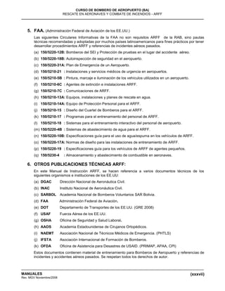 (xxxvii)
CURSO DE BOMBERO DE AEROPUERTO (BA)
RESCATE EN AERONAVES Y COMBATE DE INCENDIOS - ARFF
MANUALES
Rev. MGV Noviembre/2008
5. FAA. (Administración Federal de Aviación de los EE.UU.)
Las siguientes Circulares Informativas de la FAA no son requisitos ARFF de la RAB, sino pautas
técnicas recomendadas y adoptadas por muchos países latinoamericanos para fines prácticos por tener
desarrollar procedimientos ARFF y referencias de incidentes aéreos pasados.
(a) 150/5220-12B: Bomberos del SEI y Protección de pruebas en el lugar del accidente aéreo.
(b) 150/5220-18B: Autoinspección de seguridad en el aeropuerto.
(c) 150/5220-31A: Plan de Emergencia de un Aeropuerto.
(d) 150/5210-21 : Instalaciones y servicios médicos de urgencia en aeropuertos.
(e) 150/5210-5B : Pintura, marcaje e iluminación de los vehículos utilizados en un aeropuerto.
(f) 150/5210-6C : Agentes de extinción e instalaciones ARFF.
(g) 150/5210-7C : Comunicaciones de ARFF.
(h) 150/5210-13A: Equipos, instalaciones y planes de rescate en agua.
(i) 150/5210-14A: Equipo de Protección Personal para el ARFF.
(j) 150/5210-15 : Diseño del Cuartel de Bomberos para el ARFF.
(k) 150/5210-17 : Programas para el entrenamiento del personal de ARFF.
(l) 150/5210-18 : Sistemas para el entrenamiento interactivo del personal de aeropuerto.
(m) 150/5220-4B : Sistemas de abastecimiento de agua para el ARFF.
(n) 150/5220-10B: Especificaciones guía para el uso de agua/espuma en los vehículos de ARFF.
(o) 150/5220-17A: Normas de diseño para las instalaciones de entrenamiento de ARFF.
(p) 150/5220-19 : Especificaciones guía para los vehículos de ARFF de agentes pequeños.
(q) 150/5230-4 : Almacenamiento y abastecimiento de combustible en aeronaves.
6. OTROS PUBLICACIONES TÉCNICAS ARFF:
En este Manual de Instrucción ARFF, se hacen referencia a varios documentos técnicos de los
siguientes organismos e instituciones de los EE.UU:
(a) DGAC Dirección Nacional de Aeronáutica Civil.
(b) INAC Instituto Nacional de Aeronáutica Civil.
(c) SARBOL Academia Nacional de Bomberos Voluntarios SAR Bolivia.
(d) FAA Administración Federal de Aviación.
(e) DOT Departamento de Transportes de los EE.UU. (GRE 2008)
(f) USAF Fuerza Aérea de los EE.UU.
(g) OSHA Oficina de Seguridad y Salud Laboral.
(h) AAOS Academia Estadounidense de Cirujanos Ortopédicos.
(i) NAEMT Asociación Nacional de Técnicos Médicos de Emergencia. (PHTLS)
(j) IFSTA Asociación Internacional de Formación de Bomberos.
(k) OFDA Oficina de Asistencia para Desastres de USAID. (PRIMAP, APAA, CPI)
Estos documentos contienen material de entrenamiento para Bomberos de Aeropuerto y referencias de
incidentes y accidentes aéreos pasados. Se respetan todos los derechos de autor.
 