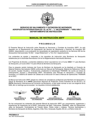(xxxix)
CURSO DE BOMBERO DE AEROPUERTO (BA)
RESCATE EN AERONAVES Y COMBATE DE INCENDIOS - ARFF
PREÁMBULO
Rev. MGV Noviembre/2008
SERVICIO DE SALVAMENTO Y EXTINCION DE INCENDIOS
AEROPUERTOS INTERNACIONALES “EL ALTO” - “J. WILSTERMANN” - “VIRU VIRU”
DEPARTAMENTO DE INSTRUCCIÓN
MANUAL DE INSTRUCCIÓN ARFF
P R E A M B U L O
El Presente Manual de Instrucción sobre Rescate en Aeronaves y Combate de Incendios ARFF, ha sido
diseñado por el Departamento de Capacitación del Servicio de Salvamento y Extinción de Incendios SEI
SABSA, respondiendo a una evaluación de necesidades de capacitación existente en los Servicios SEI de los
Aeropuertos Internacionales “El Alto”, “Jorge Wilstermann” y “Viru Viru” respectivamente.
Los contenidos se ajustan y responden a los requisitos de instrucción para Bomberos de Aeropuerto
establecidos por la Autoridad Aeronáutica Civil en la Reglamentación Aeronáutica Boliviana.
Los Programas de Estudio y contenidos didácticos tienen equivalencia con el Curso OACI 111 para Bombero
de Aeropuerto y el Curso OACI 112 para Oficial de Bomberos de Aeropuerto.
Para la presente versión boliviana del Curso de Bombero de Aeropuerto se ha diseñado un Conjunto de
Material Didáctico Normalizado CMDN conformado por Manual del Participante, Material de Referencia, Planes
de Lección, Ayudas Visuales y Evaluaciones, empleando la metodología TRAINAIR. Se cuenta con áreas de
entrenamiento, Equipos y Herramientas ARFF, Simuladores para Rescate en Aeronaves y Combate de
Incendios y un Sistema de Gestión de Calidad de la Instrucción en base al Manual de Operaciones TRAINAIR
de la OACI.
El Manual de Instrucción ARFF adopta los criterios de competencia profesional para Bombero de Aeropuerto y
Oficial de Bomberos de la NFPA (Asociación Nacional de Protección Contra Incendios de los EE.UU) y la
IFSTA (Asociación Internacional de Formación de Bomberos), si bien estas normas no son una exigencia de la
RAB, ello no restringe que se excedan los requisitos mínimos establecidos.
Se han enriquecido los contenidos del presente Manual de Instrucción ARFF con conocimientos, sugerencias y
experiencias de Inspectores de la DGAC, Instructores del INAC, Instructores TRAINAIR, Jefes de Operaciones,
Jefes de Aeropuerto, Controladores de Transito Aéreo, Pilotos civiles y militares, Técnicos Aeronáuticos y
Bomberos de Aeropuerto de Bolivia, Argentina, Chile, Perú, Venezuela, España, EE.UU. y el Reino Unido UK.
 