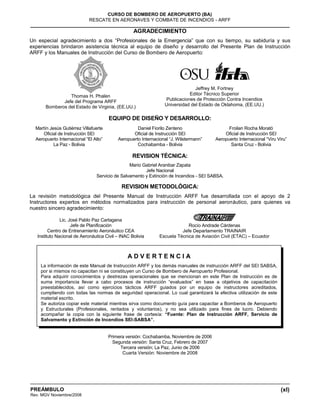 (xl)
CURSO DE BOMBERO DE AEROPUERTO (BA)
RESCATE EN AERONAVES Y COMBATE DE INCENDIOS - ARFF
PREÁMBULO
Rev. MGV Noviembre/2008
AGRADECIMIENTO
Un especial agradecimiento a dos “Profesionales de la Emergencia” que con su tiempo, su sabiduría y sus
experiencias brindaron asistencia técnica al equipo de diseño y desarrollo del Presente Plan de Instrucción
ARFF y los Manuales de Instrucción del Curso de Bombero de Aeropuerto:
Thomas H. Phalen
Jefe del Programa ARFF
Bomberos del Estado de Virginia, (EE.UU.)
Jeffrey M. Fortney
Editor Técnico Superior
Publicaciones de Protección Contra Incendios
Universidad del Estado de Oklahoma, (EE.UU.)
EQUIPO DE DISEÑO Y DESARROLLO:
Martín Jesús Gutiérrez Villafuerte
Oficial de Instrucción SEI
Aeropuerto Internacional “El Alto”
La Paz - Bolivia
Daniel Fiorilo Zenteno
Oficial de Instrucción SEI
Aeropuerto Internacional “J. Wilstermann”
Cochabamba - Bolivia
Froilan Rocha Morató
Oficial de Instrucción SEI
Aeropuerto Internacional “Viru Viru”
Santa Cruz - Bolivia
REVISION TÉCNICA:
Mario Gabriel Aranibar Zapata
Jefe Nacional
Servicio de Salvamento y Extinción de Incendios - SEI SABSA.
REVISION METODOLÓGICA:
La revisión metodológica del Presente Manual de Instrucción ARFF fue desarrollada con el apoyo de 2
Instructores expertos en métodos normalizados para instrucción de personal aeronáutico, para quienes va
nuestro sincero agradecimiento:
Lic. José Pablo Paz Cartagena
Jefe de Planificación
Centro de Entrenamiento Aeronáutico CEA
Instituto Nacional de Aeronáutica Civil – INAC Bolivia
Rocío Andrade Cárdenas
Jefe Departamento TRAINAIR
Escuela Técnica de Aviación Civil (ETAC) – Ecuador
Primera versión: Cochabamba, Noviembre de 2006
Segunda versión: Santa Cruz, Febrero de 2007
Tercera versión; La Paz, Junio de 2006
Cuarta Versión: Noviembre de 2008
A D V E R T E N C I A
La información de este Manual de Instrucción ARFF y los demás manuales de instrucción ARFF del SEI SABSA,
por si mismos no capacitan ni se constituyen un Curso de Bombero de Aeropuerto Profesional.
Para adquirir conocimientos y destrezas operacionales que se mencionan en este Plan de Instrucción es de
suma importancia llevar a cabo procesos de instrucción “evaluados” en base a objetivos de capacitación
preestablecidos, así como ejercicios tácticos ARFF guiados por un equipo de instructores acreditados,
cumpliendo con todas las normas de seguridad operacional. Lo cual garantizará la efectiva utilización de este
material escrito.
Se autoriza copiar este material mientras sirva como documento guía para capacitar a Bomberos de Aeropuerto
y Estructurales (Profesionales, rentados y voluntarios), y no sea utilizado para fines de lucro. Debiendo
acompañar la copia con la siguiente frase de cortesía: “Fuente: Plan de Instrucción ARFF, Servicio de
Salvamento y Extinción de Incendios SEI-SABSA”.
 