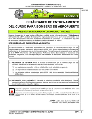MP 1 - 2
CURSO DE BOMBERO DE AEROPUERTO (BA)
RESCATE EN AERONAVES Y COMBATE DE INCENDIOS - ARFF
LECCION 1: ESTÁNDARES DE ENTRENAMIENTO DEL CURSO
Rev. MGV Noviembre/2008
APUNTES
ESTÁNDARES DE ENTRENAMIENTO
DEL CURSO PARA BOMBERO DE AEROPUERTO
OBJETIVOS DE RENDIMIENTO OPERACIONAL - NFPA 1003
Durante el desarrollo de esta lección, el Bombero recibirá amplia información sobre “Estándares de
Entrenamiento ARFF”, a objeto de alcanzar los objetivos de desempeño operacional establecidos en la
NFPA 1003: Norma para Calificación Profesional del Bombero de Aeropuerto. Las partes de los requisitos
de rendimiento operacional tratados en esta lección están señalados en negrita.
REQUISITOS PARA CANDIDADOS A BOMBERO:
Traducción y reimpresión con autorización de la NFPA para fines de cumplimiento de la NFPA 1003: Norma sobre
Calificaciones Profesionales del Bombero de Aeropuerto. Copyright ©.
La presente reimpresión no expresa la posición oficial y completa de la NFPA Asociación Nacional de Protección
Contraincendios de EE.UU sobre el tema en cuestión. Dicha opinión sólo está representada por la norma en su
totalidad.
AUTOR: Martín Jesús Gutiérrez Villafuerte©
Instructor ARFF Bolivia, Noviembre 2008
2-1 REQUISITOS DE ENTRADA. Antes de acceder a la formación que le permite cumplir con los
requisitos del capítulo 3, el candidato debe reunir las siguientes condiciones:
(1) Los requisitos de educación mínimos establecidos por la autoridad competente.
(2) Los requisitos de edad establecidos por la autoridad competente.
(3) Los requisitos médicos establecidos por la NFPA 1582: Norma sobre los Requisitos Médicos
del Bombero.
1-3.1 Para obtener la Certificación de Bombero de Aeropuerto, el candidato debe cumplir con los
requisitos exigidos para bombero II definidos en la NFPA 1001, Norma sobre Calificación Profesional
de Bomberos de Aeropuerto, con el nivel operacional del Primera Respuesta establecido en el capítulo
3 de la NFPA 472: Norma sobre Competencia Profesional de los Especialistas en Incidentes con
Materiales Peligrosos, y con los requisitos para los bomberos de aeropuerto definidos en esta última
norma.
2-2 REQUISITOS DE ESTADO FÍSICO. Debe ser la autoridad competente quien establezca y valide
los requisitos físicos. Dichos requisitos deben respetar las normas pertinentes sobre la igualdad de
oportunidades y otros requisitos legales.
Lección 1
 
