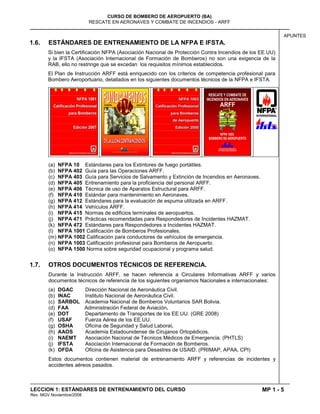 MP 1 - 5
CURSO DE BOMBERO DE AEROPUERTO (BA)
RESCATE EN AERONAVES Y COMBATE DE INCENDIOS - ARFF
LECCION 1: ESTÁNDARES DE ENTRENAMIENTO DEL CURSO
Rev. MGV Noviembre/2008
APUNTES
1.6. ESTÁNDARES DE ENTRENAMIENTO DE LA NFPA E IFSTA.
Si bien la Certificación NFPA (Asociación Nacional de Protección Contra Incendios de los EE.UU)
y la IFSTA (Asociación Internacional de Formación de Bomberos) no son una exigencia de la
RAB, ello no restringe que se excedan los requisitos mínimos establecidos.
El Plan de Instrucción ARFF está enriquecido con los criterios de competencia profesional para
Bombero Aeroportuario, detallados en los siguientes documentos técnicos de la NFPA e IFSTA:
(a) NFPA 10 Estándares para los Extintores de fuego portátiles.
(b) NFPA 402 Guía para las Operaciones ARFF.
(c) NFPA 403 Guía para Servicios de Salvamento y Extinción de Incendios en Aeronaves.
(d) NFPA 405 Entrenamiento para la proficiencia del personal ARFF.
(e) NFPA 406 Técnica de uso de Aparatos Estructural para ARFF.
(f) NFPA 410 Estándar para mantenimiento en Aeronaves.
(g) NFPA 412 Estándares para la evaluación de espuma utilizada en ARFF.
(h) NFPA 414 Vehículos ARFF.
(i) NFPA 415 Normas de edificios terminales de aeropuertos.
(j) NFPA 471 Prácticas recomendadas para Respondedores de Incidentes HAZMAT.
(k) NFPA 472 Estándares para Respondedores a Incidentes HAZMAT.
(l) NFPA 1001 Calificación de Bomberos Profesionales.
(m) NFPA 1002 Calificación para conductores de vehículos de emergencia.
(n) NFPA 1003 Calificación profesional para Bomberos de Aeropuerto.
(o) NFPA 1500 Norma sobre seguridad ocupacional y programa salud.
1.7. OTROS DOCUMENTOS TÉCNICOS DE REFERENCIA.
Durante la Instrucción ARFF, se hacen referencia a Circulares Informativas ARFF y varios
documentos técnicos de referencia de los siguientes organismos Nacionales e internacionales:
(a) DGAC Dirección Nacional de Aeronáutica Civil.
(b) INAC Instituto Nacional de Aeronáutica Civil.
(c) SARBOL Academia Nacional de Bomberos Voluntarios SAR Bolivia.
(d) FAA Administración Federal de Aviación.
(e) DOT Departamento de Transportes de los EE.UU. (GRE 2008)
(f) USAF Fuerza Aérea de los EE.UU.
(g) OSHA Oficina de Seguridad y Salud Laboral.
(h) AAOS Academia Estadounidense de Cirujanos Ortopédicos.
(i) NAEMT Asociación Nacional de Técnicos Médicos de Emergencia. (PHTLS)
(j) IFSTA Asociación Internacional de Formación de Bomberos.
(k) OFDA Oficina de Asistencia para Desastres de USAID. (PRIMAP, APAA, CPI)
Estos documentos contienen material de entrenamiento ARFF y referencias de incidentes y
accidentes aéreos pasados.
 
