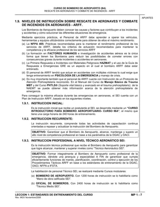 MP 1 - 7
CURSO DE BOMBERO DE AEROPUERTO (BA)
RESCATE EN AERONAVES Y COMBATE DE INCENDIOS - ARFF
LECCION 1: ESTÁNDARES DE ENTRENAMIENTO DEL CURSO
Rev. MGV Noviembre/2008
APUNTES
1.9. NIVELES DE INSTRUCCIÓN SOBRE RESCATE EN AERONAVES Y COMBATE
DE INCENDIOS EN AERONAVES - ARFF.
Los Bomberos de Aeropuerto deben conocer las causas y factores que contribuyen a los incidentes
y accidentes y cómo solucionar las diferentes situaciones de emergencia.
Mediante ejercicios prácticos, el Personal de ARFF debe aprender a operar los vehículos,
herramientas y equipos utilizándolos correctamente para obtener de ellos el máximo rendimiento.
(a) La NFPA 405: Prácticas recomendadas para la mantener el rendimiento profesional de los
servicios de ARFF, detalla los criterios de actuación recomendados para mantener la
competencia y la eficacia profesional de los servicios ARFF
(b) La formación en FACTORES HUMANOS e investigación de accidentes aéreos es la única
forma que tienen los Bomberos para reducir las posibilidades de cometer errores con
consecuencias graves durante incidentes o accidentes en aeronaves.
(c) La Primera Respuesta a Incidentes con Materiales Peligrosos HAZMAT y el uso de la Guía de
Respuesta a Emergencias GRE es un aspecto en el cual el bombero ARFF debe estar
entrenado.
(d) El personal de ARFF tendrá que actuar en accidentes con múltiples víctimas lo cual exige que
tenga entrenamiento en PSICOLOGÍA DE LA EMERGENCIA y manejo de crisis.
(e) Es muy importante también que el personal de ARFF cuente con Instrucción de un Protocolo de
Atención Prehospitalaria reconocido. En el Manual del Curso de Manejo Básico de Trauma
MBT y del Curso PHTLS (Soporte vital básico y avanzado en el trauma prehospitalario) de la
NAEMT se puede obtener más información acerca de la atención prehospitalaria de
emergencia.
Para conseguir la máxima eficacia durante las emergencias en aeronaves, el SEI cuenta con un
Plan de Instrucción ARFF, basado en los siguientes niveles.
1.9.1. INSTRUCCION INICIAL:
Es la instrucción inicial que recibe un postulante al SEI, se desarrolla mediante un “CURSO
INTRODUCTORIO PARA BOMBERO AEROPORTUARIO- CURSO IBA”, el mismo que
tiene una carga horaria de 240 horas de entrenamiento.
1.9.2. INSTRUCCION RECURRENTE:
La instrucción recurrente, comprende todas las actividades de capacitación continua
orientadas a repasar y actualizar la instrucción del Bombero de Aeropuerto.
OBJETIVO: Garantizar que el Bombero de Aeropuerto, alcance, mantenga y supere un
alto nivel de competencia profesional en base a los parámetros de la DGAC y OACI.
1.9.3. INSTRUCCION PROFESIONAL A NIVEL TÉCNICO AERONÁTICO SEI:
Es la instrucción técnica profesional que recibe el Bombero de Aeropuerto para garantizar
que logre alcanzar, mantener y superar niveles como “Técnico Aeronáutico SEI”.
OBJETIVO: Formar integralmente al Bombero de Aeropuerto como profesional de la
emergencia, dándole una jerarquía y especialidad A FIN de garantizar que cumpla
eficientemente funciones de mando, planificación, coordinación, control y ejecución de los
Procedimientos Tácticos ARFF en base a los estándares de entrenamiento de la DGAC,
OACI, NFPA e IFSTA.
La habilitación de personal Técnico SEI, se realizará mediante Cursos modulares:
(a) BOMBERO DE AEROPUERTO. Con 1200 horas de instrucción se lo habilitaría como
“Mano de obra calificada SEI”.
(b) OFICIAL DE BOMBEROS. Con 2400 horas de instrucción se lo habilitaría como
“Técnico Medio SEI”.
 