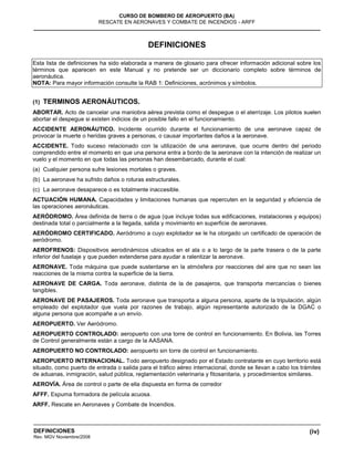 (iv)
CURSO DE BOMBERO DE AEROPUERTO (BA)
RESCATE EN AERONAVES Y COMBATE DE INCENDIOS - ARFF
DEFINICIONES
Rev. MGV Noviembre/2008
DEFINICIONES
Esta lista de definiciones ha sido elaborada a manera de glosario para ofrecer información adicional sobre los
términos que aparecen en este Manual y no pretende ser un diccionario completo sobre términos de
aeronáutica.
NOTA: Para mayor información consulte la RAB 1: Definiciones, acrónimos y símbolos.
(1) TERMINOS AERONÁUTICOS.
ABORTAR. Acto de cancelar una maniobra aérea prevista como el despegue o el aterrizaje. Los pilotos suelen
abortar el despegue si existen indicios de un posible fallo en el funcionamiento.
ACCIDENTE AERONÁUTICO. Incidente ocurrido durante el funcionamiento de una aeronave capaz de
provocar la muerte o heridas graves a personas, o causar importantes daños a la aeronave.
ACCIDENTE. Todo suceso relacionado con la utilización de una aeronave, que ocurre dentro del periodo
comprendido entre el momento en que una persona entra a bordo de la aeronave con la intención de realizar un
vuelo y el momento en que todas las personas han desembarcado, durante el cual:
(a) Cualquier persona sufre lesiones mortales o graves.
(b) La aeronave ha sufrido daños o roturas estructurales.
(c) La aeronave desaparece o es totalmente inaccesible.
ACTUACIÓN HUMANA. Capacidades y limitaciones humanas que repercuten en la seguridad y eficiencia de
las operaciones aeronáuticas.
AERÓDROMO. Área definida de tierra o de agua (que incluye todas sus edificaciones, instalaciones y equipos)
destinada total o parcialmente a la llegada, salida y movimiento en superficie de aeronaves.
AERÓDROMO CERTIFICADO. Aeródromo a cuyo explotador se le ha otorgado un certificado de operación de
aeródromo.
AEROFRENOS: Dispositivos aerodinámicos ubicados en el ala o a lo largo de la parte trasera o de la parte
inferior del fuselaje y que pueden extenderse para ayudar a ralentizar la aeronave.
AERONAVE. Toda máquina que puede sustentarse en la atmósfera por reacciones del aire que no sean las
reacciones de la misma contra la superficie de la tierra.
AERONAVE DE CARGA. Toda aeronave, distinta de la de pasajeros, que transporta mercancías o bienes
tangibles.
AERONAVE DE PASAJEROS. Toda aeronave que transporta a alguna persona, aparte de la tripulación, algún
empleado del explotador que vuela por razones de trabajo, algún representante autorizado de la DGAC o
alguna persona que acompañe a un envío.
AEROPUERTO. Ver Aeródromo.
AEROPUERTO CONTROLADO: aeropuerto con una torre de control en funcionamiento. En Bolivia, las Torres
de Control generalmente están a cargo de la AASANA.
AEROPUERTO NO CONTROLADO: aeropuerto sin torre de control en funcionamiento.
AEROPUERTO INTERNACIONAL. Todo aeropuerto designado por el Estado contratante en cuyo territorio está
situado, como puerto de entrada o salida para el tráfico aéreo internacional, donde se llevan a cabo los trámites
de aduanas, inmigración, salud pública, reglamentación veterinaria y fitosanitaria, y procedimientos similares.
AEROVÍA. Área de control o parte de ella dispuesta en forma de corredor
AFFF. Espuma formadora de película acuosa.
ARFF. Rescate en Aeronaves y Combate de Incendios.
 