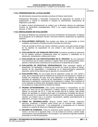 MP 1 - 9
CURSO DE BOMBERO DE AEROPUERTO (BA)
RESCATE EN AERONAVES Y COMBATE DE INCENDIOS - ARFF
LECCION 1: ESTÁNDARES DE ENTRENAMIENTO DEL CURSO
Rev. MGV Noviembre/2008
APUNTES
1.10.3. PERIODICIDAD DE LA EVALUACIÓN:
Se administraran evaluaciones parciales sumativas al finalizar cada lección.
Evaluaciones Semanales y mensuales. Evaluaciones de diagnostico de acuerdo a la
programación y cuando la necesidad lo requiera se administraran evaluaciones de
diagnostico y parciales.
El objetivo evaluar periódicamente es verificar que el Bombero alcanza los estándares
mínimos de rendimiento preestablecidos (70%) y los supera progresivamente hasta
alcanzar el 100%.
1.10.4. MODALIDADES DE EVALUACIÓN:
En todas las Materias que conforman los el Curso de Bombero de Aeropuerto, el régimen
de la otorgación de la calificación Parcial o final será Uniforme, observando los siguientes
aspectos:
(a) EVALUACIÓNES PARCIALES. Son pruebas que deben ser presentadas en forma
cualitativa, permanente y formativa durante el proceso de instrucción.
Pude ser tomada en forma oral, escrita, individual o grupal y sirve para evaluar el logro
de los objetivos de capacitación de una unidad o sub unidad de capacitación
específica.
(b) EVALUACIÓN DE LOS TRABAJOS PRÁCTICOS. Consiste en ponderar la realización
de los trabajos prácticos considerando todos los aspectos y habilidades en la
elaboración, presentación y defensa del mismo.
(c) EVALUACIÓN DE LAS PARTICIPACIONES EN EL PROCESO. Es una evaluación
muy importante que se realiza mediante un registro diario de las participaciones activa,
aportes e intervenciones coherentes de los alumnos en el desarrollo de la clase.
(d) EVALUACIÓN DE PRÁCTICAS OPERACIONALES. Esta evaluación registra el
desempeño, las habilidades y destrezas del alumno en cuanto se refiere al manejo,
dominio de las capacidades y competencias en el desenvolvimiento operacional
específico, dentro de las labores que se ejecuten en una practica ARFF.
(e) EVALUACIÓN FINAL. Es una prueba final de asignatura, puede ser, oral, escrita o
mixta, que se desarrolla sobre la totalidad de los temas de una asignatura o materia; al
finalizar los contenidos de esta, sirve para determinar si se lograron los objetivos
generales de asignatura, dominio de las capacidades y competencias propuestas y
determinan la aprobación o reprobación de la asignatura o materia. Para considerar el
curso finalizado se deberá tener aprobadas todas las materias teóricas y prácticas, no
se considera en ningún periodo el arrastre de materia.
(f) PRUEBA EXTRAORDINARIA. Esta prueba extraordinaria o recuperatoria, es una
opción por única vez en una asignatura o materia, siempre y cuando haya logrado
obtener un promedio del 50 % o más del puntaje total de la materia, esta prueba
deberá ser aprobada, lo contrario dará lugar a la separación inmediata del alumno.
Podrá acumular en el desarrollo del curso solamente tres (3) pruebas recuperatorias;
reprobar una materia mas o un examen recuperatorio, significa automáticamente el
alejamiento, sin lugar a reclamo alguno.
(g) TEMAS NO DESARROLLADOS. Ninguna prueba podrá contener preguntas,
ejercicios, problemas o prácticas sobre temas que no hubieran sido tratados o
desarrollados en la instrucción a los participantes o consignadas por el instructor
mediante un material de referencia o bibliografía específica.
(h) REVISIÓN DE EXÁMENES. Todos los exámenes serán resueltos a la conclusión del
mismo o al inicio de la siguiente clase, a fin de analizar los errores y aclarar dudas
concernientes a los procedimientos o de conceptos. Los exámenes originales quedarán
archivados en el file del participante.
 