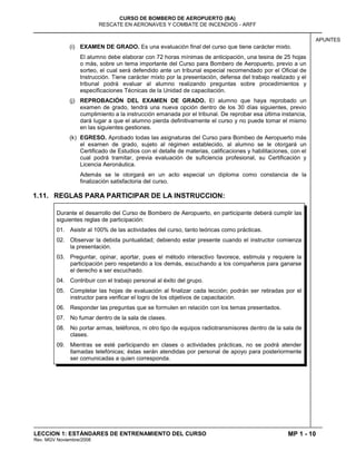 MP 1 - 10
CURSO DE BOMBERO DE AEROPUERTO (BA)
RESCATE EN AERONAVES Y COMBATE DE INCENDIOS - ARFF
LECCION 1: ESTÁNDARES DE ENTRENAMIENTO DEL CURSO
Rev. MGV Noviembre/2008
APUNTES
(i) EXAMEN DE GRADO. Es una evaluación final del curso que tiene carácter mixto.
El alumno debe elaborar con 72 horas mínimas de anticipación, una tesina de 25 hojas
o más, sobre un tema importante del Curso para Bombero de Aeropuerto, previo a un
sorteo, el cual será defendido ante un tribunal especial recomendado por el Oficial de
Instrucción. Tiene carácter mixto por la presentación, defensa del trabajo realizado y el
tribunal podrá evaluar al alumno realizando preguntas sobre procedimientos y
especificaciones Técnicas de la Unidad de capacitación.
(j) REPROBACIÓN DEL EXAMEN DE GRADO. El alumno que haya reprobado un
examen de grado, tendrá una nueva opción dentro de los 30 días siguientes, previo
cumplimiento a la instrucción emanada por el tribunal. De reprobar esa última instancia,
dará lugar a que el alumno pierda definitivamente el curso y no puede tomar el mismo
en las siguientes gestiones.
(k) EGRESO. Aprobado todas las asignaturas del Curso para Bombeo de Aeropuerto más
el examen de grado, sujeto al régimen establecido, al alumno se le otorgará un
Certificado de Estudios con el detalle de materias, calificaciones y habilitaciones, con el
cual podrá tramitar, previa evaluación de suficiencia profesional, su Certificación y
Licencia Aeronáutica.
Además se le otorgará en un acto especial un diploma como constancia de la
finalización satisfactoria del curso.
1.11. REGLAS PARA PARTICIPAR DE LA INSTRUCCION:
Durante el desarrollo del Curso de Bombero de Aeropuerto, en participante deberá cumplir las
siguientes reglas de participación:
01. Asistir al 100% de las actividades del curso, tanto teóricas como prácticas.
02. Observar la debida puntualidad; debiendo estar presente cuando el instructor comienza
la presentación.
03. Preguntar, opinar, aportar, pues el método interactivo favorece, estimula y requiere la
participación pero respetando a los demás, escuchando a los compañeros para ganarse
el derecho a ser escuchado.
04. Contribuir con el trabajo personal al éxito del grupo.
05. Completar las hojas de evaluación al finalizar cada lección; podrán ser retiradas por el
instructor para verificar el logro de los objetivos de capacitación.
06. Responder las preguntas que se formulen en relación con los temas presentados.
07. No fumar dentro de la sala de clases.
08. No portar armas, teléfonos, ni otro tipo de equipos radiotransmisores dentro de la sala de
clases.
09. Mientras se esté participando en clases o actividades prácticas, no se podrá atender
llamadas telefónicas; éstas serán atendidas por personal de apoyo para posteriormente
ser comunicadas a quien corresponda.
 