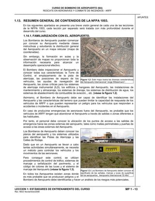MP 1 - 13
CURSO DE BOMBERO DE AEROPUERTO (BA)
RESCATE EN AERONAVES Y COMBATE DE INCENDIOS - ARFF
LECCION 1: ESTÁNDARES DE ENTRENAMIENTO DEL CURSO
Rev. MGV Noviembre/2008
APUNTES
1.13. RESUMEN GENERAL DE CONTENIDOS DE LA NFPA 1003.
En los siguientes apartados se presenta una breve visión general de cada una de las lecciones
de la NFPA 1003, cada lección por separado será tratada con más profundidad durante el
desarrollo del curso.
1.14.1. FAMILIARIZACIÓN CON EL AEROPUERTO.
Los Bomberos de Aeropuerto pueden comenzar
por conocer su Aeropuerto mediante clases
instructivas y estudiando la distribución general
del Aeropuerto en un mapa reticular (mapa de
coordenadas).
Sin embargo, la formación en aulas y la
observación de mapas no proporcionan toda la
información necesaria para alcanzar un
desempeño operacional efectivo.
El Bombero debe inspeccionar el Aeropuerto y
conocer todas sus características: la Torre de
Control, el emplazamiento de la pista de
aterrizaje, las posiciones de espera de los
vehículos, las ayudas de navegación del
Aeropuerto, las zonas críticas para los sistemas
de aterrizaje instrumental (ILS), los edificios y hangares del Aeropuerto, las instalaciones de
mantenimiento y almacenaje, los sistemas de drenaje, los sistemas de distribución de agua, los
sistemas de abastecimiento de combustible de aviación, , etc. (véase la figura 1.2).
Asimismo, el Bombero de Aeropuerto debe ser capaz de identificar las instalaciones del
Aeropuerto y las características del terreno que pueden limitar la capacidad de respuesta de los
vehículos de ARFF o que pueden representar un peligro para los vehículos que responden a
accidentes o incidentes en el Aeropuerto.
En caso de producirse emergencias de aeronaves fuera del Aeropuerto, es probable que los
vehículos de ARFF tengan que abandonar el Aeropuerto a través de salidas o zonas diferentes a
las habituales.
Por tanto, el personal debe conocer la ubicación de los puntos de acceso a las salidas de
emergencia hacia las zonas externas del aeropuerto, tales como mallas perimetrales y puertas de
acceso a las áreas externas del Aeropuerto.
Los Bomberos de Aeropuerto deben conocer los
planos del aeropuerto y los sistemas utilizados
para identificar las Pistas de Aterrizaje y las
Calles de Rodaje.
Dado que en un Aeropuerto se llevan a cabo
tantas actividades simultáneamente, se necesita
un método para controlar los vehículos y los
movimientos de las aeronaves.
Para conseguir este control, se utilizan
procedimientos de control de tráfico, sistemas de
marcaje y señalización del pavimento, y el
código de colores de las luces y el sistema de
marcaje del Aeropuerto (véase la figura 1.3).
En todos los Aeropuertos existen zonas donde
es más probable que se produzcan peligros y el
Bombero de Aeropuerto debe identificarlas y hacer un análisis de los riesgos más potenciales.
Figura 1.2: Este mapa ilustra las diversas características
del Aeropuerto Internacional “Jorge Wilstermann”.
Figura 1.3: Los Bombero de Aeropuerto deben conocer el
significado de las señales, marcas y luces de superficie
de los aeropuertos. Aeropuerto Internacional “El Alto”
 