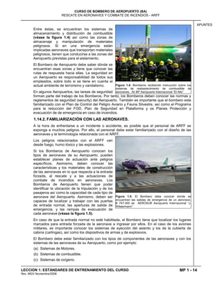 MP 1 - 14
CURSO DE BOMBERO DE AEROPUERTO (BA)
RESCATE EN AERONAVES Y COMBATE DE INCENDIOS - ARFF
LECCION 1: ESTÁNDARES DE ENTRENAMIENTO DEL CURSO
Rev. MGV Noviembre/2008
APUNTES
Entre éstas, se encuentran los sistemas de
almacenamiento y distribución de combustible
(véase la figura 1.4) así como las zonas de
almacenaje y manipulación de materiales
peligrosos. Si en una emergencia están
implicadas aeronaves que transportan materiales
peligrosos, tienen que conducirse a las zonas del
Aeropuerto previstas para el aislamiento.
El Bombero de Aeropuerto debe saber dónde se
encuentran esas zonas y tiene que conocer las
rutas de respuesta hacia ellas. La seguridad en
un Aeropuerto es responsabilidad de todos sus
empleados, sobre todo si se tiene en cuenta el
actual ambiente de terrorismo y vandalismo.
En algunos Aeropuertos, las tareas de seguridad
forman parte del trabajo de los Bomberos. Por tanto, los Bomberos deben conocer las normas y
reglamentos de seguridad (security) del Aeropuerto. También es importante que el bombero este
familiarizado con el Plan de Control del Peligro Aviario y Fauna Silvestre, así como el Programa
para la reducción del FOD, Plan de Seguridad en Plataforma y os Planes Protección y
evacuación de de emergencia en caso de incendios.
1.14.2. FAMILIARIZACIÓN CON LAS AERONAVES.
A la hora de enfrentarse a un incidente o accidente, es posible que el personal de ARFF se
exponga a muchos peligros. Por ello, el personal debe estar familiarizado con el diseño de las
aeronaves y la terminología relacionada con el ARFF.
Los peligros relacionados con el ARFF van
desde fuego, humo tóxico y las explosiones.
Si los Bomberos de Aeropuerto conocen los
tipos de aeronaves de su Aeropuerto, pueden
establecer planes de actuación ante peligros
específicos. Asimismo, deben conocer las
características y los materiales de construcción
de las aeronaves en lo que respecta a la entrada
forzada, al rescate y a las actuaciones de
combate de incendios en aeronaves. Los
Bomberos de Aeropuerto tienen que poder
identificar la ubicación de la tripulación y de los
pasajeros así como la capacidad de cada tipo de
aeronave del Aeropuerto. Asimismo, deben ser
capaces de localizar y trabajar con las puertas
de entrada normal, las aperturas de salida de
emergencia, y las rampas de evacuación de
cada aeronave (véase la figura 1.5).
En caso de que la entrada normal no esté habilitada, el Bombero tiene que localizar los lugares
marcados para entrada forzada de la aeronave e ingresar por ellos. En el caso de los aviones
militares, es importante conocer los sistemas de eyección del asiento y los de la cubierta de
cabina (carlingas), así como los dispositivos de armas y de explosivos.
El Bombero debe estar familiarizado con los tipos de componentes de las aeronaves y con los
sistemas de las aeronaves de su Aeropuerto, como por ejemplo:
(a) Sistemas de Motores.
(b) Sistemas de combustible.
(c) Sistemas de oxígeno.
Figura 1.4: Bomberos recibiendo instrucción sobre los
sistemas de reabastecimiento de combustible de
aeronaves. Air BP Aeropuerto Internacional “El Alto”
Figura 1.5: El Bombero debe conocer donde se
encuentran las salidas de emergencia de un aeronave.
B 747-300 de AEROSUR Aeropuerto Internacional “J.
Wilstermann”
 