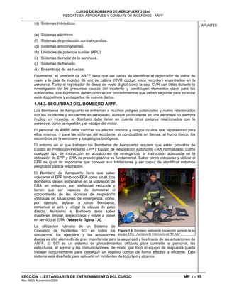 MP 1 - 15
CURSO DE BOMBERO DE AEROPUERTO (BA)
RESCATE EN AERONAVES Y COMBATE DE INCENDIOS - ARFF
LECCION 1: ESTÁNDARES DE ENTRENAMIENTO DEL CURSO
Rev. MGV Noviembre/2008
APUNTES
(d) Sistemas hidráulicos.
(e) Sistemas eléctricos.
(f) Sistemas de protección contraincendios.
(g) Sistemas anticongelantes.
(h) Unidades de potencia auxiliar (APU).
(i) Sistemas de radar de la aeronave.
(j) Sistemas de frenado.
(k) Ensamblaje de las ruedas.
Finalmente, el personal de ARFF tiene que ser capaz de identificar el registrador de datos de
vuelo y la caja de registro de voz de cabina (CVR cockpit voice recorder) encontrados en la
aeronave. Tanto el registrador de datos de vuelo digital como la caja CVR son útiles durante la
investigación de las presuntas causas del incidente y constituyen elementos clave para las
autoridades. Los Bomberos deben conocer los procedimientos que deben seguirse para localizar
esos dispositivos y protegerlos de nuevos daños.
1.14.3. SEGURIDAD DEL BOMBERO ARFF.
Los Bomberos de Aeropuerto se enfrentan a muchos peligros potenciales y reales relacionados
con los incidentes y accidentes en aeronaves. Aunque un incidente en una aeronave no siempre
implica un incendio, el Bombero debe tener en cuenta otros peligros relacionados con la
aeronave, como la ingestión y el escape del motor.
El personal de ARFF debe conocer los efectos nocivos y riesgos ocultos que representan para
ellos mismos, y para las víctimas del accidente: el combustible en llamas, el humo tóxico, los
escombros de la aeronave y los peligros biológicos.
El entorno en el que trabajan los Bomberos de Aeropuerto requiere que estén provistos de
Equipo de Protección Personal EPP y Equipo de Respiración Autónomo ERA normalizado. Como
cualquier tipo de instrucción en actuaciones de emergencia, la instrucción adecuada en la
utilización de EPP y ERA de presión positiva es fundamental. Saber cómo colocarse y utilizar el
EPP es igual de importante que conocer sus limitaciones y ser capaz de identificar entornos
peligrosos para la respiración.
El Bombero de Aeropuerto tiene que saber
colocarse el EPP tanto con ERA como sin él. Los
Bomberos deben entrenarse en la utilización de
ERA en entornos con visibilidad reducida y
tienen que ser capaces de demostrar el
conocimiento de las técnicas de respiración
utilizadas en situaciones de emergencia, como,
por ejemplo, ayudar a otros Bomberos,
conservar el aire y utilizar la válvula de paso
directo. Asimismo el Bombero debe saber
mantener, limpiar, inspeccionar y volver a poner
en servicio el ERA. (Véase la figura 1.6).
La utilización rutinaria de un Sistema de
Comando de Incidentes SCI en todos los
simulacros, los ejercicios y las actuaciones
diarias es otro elemento de gran importancia para la seguridad y la eficacia de las actuaciones de
ARFF. El SCI es un sistema de procedimientos utilizado para controlar al personal, las
estructuras, el equipo y las comunicaciones, de modo que todo el equipo de respuesta pueda
trabajar conjuntamente para conseguir un objetivo común de forma efectiva y eficiente. Este
sistema está diseñado para aplicarlo en incidentes de todo tipo y alcance.
Figura 1.6: Bombero realizando inspección general de su
equipo ERA. Aeropuerto Internacional “El Alto”
 