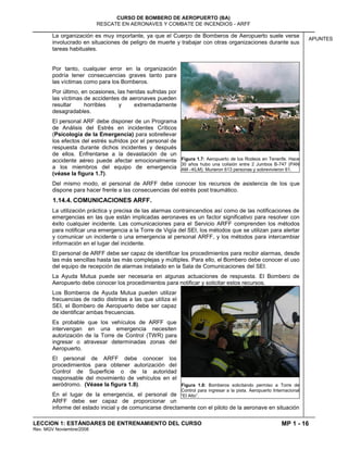 MP 1 - 16
CURSO DE BOMBERO DE AEROPUERTO (BA)
RESCATE EN AERONAVES Y COMBATE DE INCENDIOS - ARFF
LECCION 1: ESTÁNDARES DE ENTRENAMIENTO DEL CURSO
Rev. MGV Noviembre/2008
APUNTES
La organización es muy importante, ya que el Cuerpo de Bomberos de Aeropuerto suele verse
involucrado en situaciones de peligro de muerte y trabajar con otras organizaciones durante sus
tareas habituales.
Por tanto, cualquier error en la organización
podría tener consecuencias graves tanto para
las víctimas como para los Bomberos.
Por último, en ocasiones, las heridas sufridas por
las víctimas de accidentes de aeronaves pueden
resultar horribles y extremadamente
desagradables.
El personal ARF debe disponer de un Programa
de Análisis del Estrés en incidentes Críticos
(Psicología de la Emergencia) para sobrellevar
los efectos del estrés sufridos por el personal de
respuesta durante dichos incidentes y después
de ellos. Enfrentarse a la devastación de un
accidente aéreo puede afectar emocionalmente
a los miembros del equipo de emergencia
(véase la figura 1.7).
Del mismo modo, el personal de ARFF debe conocer los recursos de asistencia de los que
dispone para hacer frente a las consecuencias del estrés post traumático.
1.14.4. COMUNICACIONES ARFF.
La utilización práctica y precisa de las alarmas contraincendios así como de las notificaciones de
emergencias en las que están implicadas aeronaves es un factor significativo para resolver con
éxito cualquier incidente. Las comunicaciones para el Servicio ARFF comprenden los métodos
para notificar una emergencia a la Torre de Vigía del SEI, los métodos que se utilizan para alertar
y comunicar un incidente o una emergencia al personal ARFF, y los métodos para intercambiar
información en el lugar del incidente.
El personal de ARFF debe ser capaz de identificar los procedimientos para recibir alarmas, desde
las más sencillas hasta las más complejas y múltiples. Para ello, el Bombero debe conocer el uso
del equipo de recepción de alarmas instalado en la Sala de Comunicaciones del SEI.
La Ayuda Mutua puede ser necesaria en algunas actuaciones de respuesta. El Bombero de
Aeropuerto debe conocer los procedimientos para notificar y solicitar estos recursos.
Los Bomberos de Ayuda Mutua pueden utilizar
frecuencias de radio distintas a las que utiliza el
SEI, el Bombero de Aeropuerto debe ser capaz
de identificar ambas frecuencias.
Es probable que los vehículos de ARFF que
intervengan en una emergencia necesiten
autorización de la Torre de Control (TWR) para
ingresar o atravesar determinadas zonas del
Aeropuerto.
El personal de ARFF debe conocer los
procedimientos para obtener autorización del
Control de Superficie o de la autoridad
responsable del movimiento de vehículos en el
aeródromo. (Véase la figura 1.8).
En el lugar de la emergencia, el personal de
ARFF debe ser capaz de proporcionar un
informe del estado inicial y de comunicarse directamente con el piloto de la aeronave en situación
Figura 1.7: Aeropuerto de los Rodeos en Tenerife. Hace
30 años hubo una colisión entre 2 Jumbos B-747 (PAN
AM –KLM). Murieron 613 personas y sobrevivieron 61.
Figura 1.8: Bomberos solicitando permiso a Torre de
Control para ingresar a la pista. Aeropuerto Internacional
“El Alto”.
 