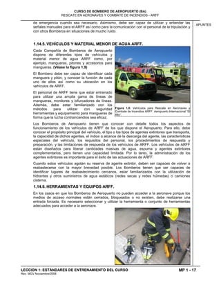 MP 1 - 17
CURSO DE BOMBERO DE AEROPUERTO (BA)
RESCATE EN AERONAVES Y COMBATE DE INCENDIOS - ARFF
LECCION 1: ESTÁNDARES DE ENTRENAMIENTO DEL CURSO
Rev. MGV Noviembre/2008
APUNTES
de emergencia cuando sea necesario. Asimismo, debe ser capaz de utilizar y entender las
señales manuales para el ARFF así como para la comunicación con el personal de la tripulación y
con otros Bomberos en situaciones de mucho ruido.
1.14.5. VEHÍCULOS Y MATERIAL MENOR DE AGUA ARFF.
Cada Compañía de Bomberos de Aeropuerto
dispone de diferentes tipos de vehículos y
material menor de agua ARFF como, por
ejemplo, mangueras, pitones y accesorios para
mangueras. (Véase la figura 1.9)
El Bombero debe ser capaz de identificar cada
manguera y pitón, y conocer la función de cada
uno de ellos así como su ubicación en los
vehículos de ARFF.
El personal de ARFF tiene que estar entrenado
para utilizar una amplia gama de líneas de
mangueras, monitores y bifurcadores de líneas.
Además, debe estar familiarizado con los
métodos para utilizar con seguridad
herramientas y equipamiento para mangueras de
forma que la lucha contraincendios sea eficaz.
Los Bomberos de Aeropuerto tienen que conocer con detalle todos los aspectos de
funcionamiento de los vehículos de ARFF de los que dispone el Aeropuerto. Para ello, debe
conocer el propósito principal del vehículo, el tipo o los tipos de agentes extintores que transporta,
la capacidad de dichos agentes, el índice o alcance de la descarga del agente, las características
especiales del vehículo, los requisitos del personal, los procedimientos de respuesta y
preparación, y las limitaciones de respuesta de los vehículos de ARFF. Los vehículos de ARFF
están diseñados para liberar cantidades masivas de agua, espuma y agentes extintores
complementarios, pero tienen una capacidad limitada. Por lo tanto, la administración de los
agentes extintores es importante para el éxito de las actuaciones de ARFF.
Cuando estos vehículos agotan su reserva de agente extintor, deben ser capaces de volver a
reabastecerse con la mayor brevedad posible. Los Bomberos tienen que ser capaces de
identificar lugares de reabastecimiento cercanos, estar familiarizados con la utilización de
hidrantes y otros suministros de agua estáticos (redes secas y redes húmedas) o camiones
cisterna.
1.14.6. HERRAMIENTAS Y EQUIPOS ARFF.
En los casos en que los Bomberos de Aeropuerto no pueden acceder a la aeronave porque los
medios de acceso normales están cerrados, bloqueados o no existen, debe realizarse una
entrada forzada. Es necesario seleccionar y utilizar la herramienta o conjunto de herramientas
adecuados para acceder a la aeronave.
Figura 1.9: Vehículos para Rescate en Aeronaves y
Combate de Incendios ARFF. Aeropuerto Internacional “El
Alto”.
 