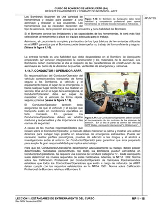 MP 1 - 18
CURSO DE BOMBERO DE AEROPUERTO (BA)
RESCATE EN AERONAVES Y COMBATE DE INCENDIOS - ARFF
LECCION 1: ESTÁNDARES DE ENTRENAMIENTO DEL CURSO
Rev. MGV Noviembre/2008
APUNTES
Los Bomberos disponen de una variedad de
herramientas y equipo para acceder a una
aeronave y rescatar a sus ocupantes. Las
herramientas que se necesitan dependen del
tipo de aeronave, de la posición en la que se encuentre y de la habilidad del Bombero.
Si el Bombero conoce las limitaciones y las capacidades de las herramientas, le será más fácil
seleccionar la herramienta o pieza del equipo adecuada para el trabajo.
Asimismo, el conocimiento completo y exhaustivo de los tipos básicos de herramientas utilizadas
en el ARFF garantiza que el Bombero puede desempeñar su trabajo de forma eficiente y segura.
(Véase la figura 1.10).
La entrada forzada es una habilidad que debe desarrollarse en el Bombero de Aeropuerto
empezando por conocer íntegramente la construcción y los materiales de la aeronave. Los
Bomberos deben mantenerse al día al respecto de las características de construcción de las
aeronaves así como de la ubicación de puertas, ventanillas de emergencia y ventanas.
1.14.7. CONDUCTOR / OPERADOR ARFF.
Es responsabilidad del Conductor/Operador del
vehículo contraincendios transportar de forma
segura a los Bomberos, al vehículo y el
equipamiento hacia el lugar de la emergencia, o
hacia cualquier lugar donde haya que realizar un
servicio. Una vez en el lugar de la emergencia, el
Conductor/Operador debe ser capaz de
maniobrar con el vehículo de forma rápida,
segura y precisa (véase la figura 1.11).
El Conductor/Operador también debe
asegurarse de que el vehículo y el equipo que
transporta estén en condiciones operables en
todo momento. En general, los
Conductores/Operadores deben ser adultos
maduros y responsables y dar importancia a las
normas de seguridad.
A causa de las muchas responsabilidades que
recaen sobre el Conductor/Operador, a menudo deben mantener la calma y mostrar una actitud
dinámica para trabajar bajo presión en situaciones de emergencia estresantes. Puede ser
necesario realizar perfiles psicológicos, pruebas de adicción a las drogas y al alcohol e
investigaciones sobre el entorno del Conductor/Operador para garantizar que está preparado
para aceptar la gran responsabilidad que implica este trabajo.
Para que los Conductores/Operadores desempeñen adecuadamente su trabajo, deben poseer
determinadas habilidades psicomotrices. No todos los Bomberos pueden convertirse en
Conductores/Operadores. Se requiere una Licencia de Conducir Categoría “C”. Cada Aeropuerto
suele determinar los niveles requeridos de estas habilidades. Además, la NFPA 1002: Norma
sobre las Calificación Profesional del Conductor/Operador de Vehículos Contraincendios
establece que todos los Conductores/Operadores que estén a cargo de vehículos de ARFF
deben cumplir con los requisitos establecidos en la NFPA 1001: Norma sobre Calificación
Profesional de Bombero relativos al Bombero II.
Figura 1.10: El Bombero de Aeropuerto debe tener
habilidad y competencia profesional para operar
herramientas de entrada forzada manuales e hidráulicas.
Figura 1.11: Los Conductores/Operadores deben conocer
el funcionamiento de los controles de los sistemas de
extinción. En la foto el panel de control del Vehículo
ARFF Walter. Aeropuerto Internacional “J. Wilstermann”.
 