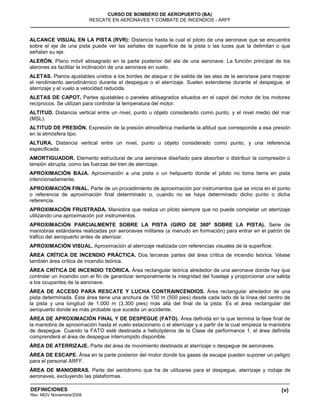 (v)
CURSO DE BOMBERO DE AEROPUERTO (BA)
RESCATE EN AERONAVES Y COMBATE DE INCENDIOS - ARFF
DEFINICIONES
Rev. MGV Noviembre/2008
ALCANCE VISUAL EN LA PISTA (RVR): Distancia hasta la cual el piloto de una aeronave que se encuentra
sobre el eje de una pista puede ver las señales de superficie de la pista o las luces que la delimitan o que
señalan su eje.
ALERÓN. Plano móvil abisagrado en la parte posterior del ala de una aeronave. La función principal de los
alerones es facilitar la inclinación de una aeronave en vuelo.
ALETAS. Planos ajustables unidos a los bordes de ataque o de salida de las alas de la aeronave para mejorar
el rendimiento aerodinámico durante el despegue o el aterrizaje. Suelen extenderse durante el despegue, el
aterrizaje y el vuelo a velocidad reducida.
ALETAS DE CAPOT. Partes ajustables o paneles abisagrados situados en el capot del motor de los motores
recíprocos. Se utilizan para controlar la temperatura del motor.
ALTITUD. Distancia vertical entre un nivel, punto u objeto considerado como punto, y el nivel medio del mar
(MSL).
ALTITUD DE PRESIÓN. Expresión de la presión atmosférica mediante la altitud que corresponde a esa presión
en la atmósfera tipo.
ALTURA. Distancia vertical entre un nivel, punto u objeto considerado como punto, y una referencia
especificada.
AMORTIGUADOR. Elemento estructural de una aeronave diseñado para absorber o distribuir la compresión o
tensión abrupta, como las fuerzas del tren de aterrizaje.
APROXIMACIÓN BAJA. Aproximación a una pista o un helipuerto donde el piloto no toma tierra en pista
intencionadamente.
APROXIMACIÓN FINAL. Parte de un procedimiento de aproximación por instrumentos que se inicia en el punto
o referencia de aproximación final determinado o, cuando no se haya determinado dicho punto o dicha
referencia.
APROXIMACIÓN FRUSTRADA. Maniobra que realiza un piloto siempre que no puede completar un aterrizaje
utilizando una aproximación por instrumentos.
APROXIMACIÓN PARCIALMENTE SOBRE LA PISTA (GIRO DE 360º SOBRE LA PISTA). Serie de
maniobras estándares realizadas por aeronaves militares (a menudo en formación) para entrar en el patrón de
tráfico del aeropuerto antes de aterrizar.
APROXIMACIÓN VISUAL. Aproximación al aterrizaje realizada con referencias visuales de la superficie.
ÁREA CRÍTICA DE INCENDIO PRÁCTICA. Dos terceras partes del área crítica de incendio teórica. Véase
también área crítica de incendio teórica.
ÁREA CRÍTICA DE INCENDIO TEÓRICA. Área rectangular teórica alrededor de una aeronave donde hay que
controlar un incendio con el fin de garantizar temporalmente la integridad del fuselaje y proporcionar una salida
a los ocupantes de la aeronave.
ÁREA DE ACCESO PARA RESCATE Y LUCHA CONTRAINCENDIOS. Área rectangular alrededor de una
pista determinada. Esta área tiene una anchura de 150 m (500 pies) desde cada lado de la línea del centro de
la pista y una longitud de 1.000 m (3.300 pies) más allá del final de la pista. Es el área rectangular del
aeropuerto donde es más probable que suceda un accidente.
ÁREA DE APROXIMACIÓN FINAL Y DE DESPEGUE (FATO). Área definida en la que termina la fase final de
la maniobra de aproximación hasta el vuelo estacionario o el aterrizaje y a partir de la cual empieza la maniobra
de despegue. Cuando la FATO esté destinada a helicópteros de la Clase de performance 1, el área definida
comprenderá el área de despegue interrumpido disponible.
ÁREA DE ATERRIZAJE. Parte del área de movimiento destinada al aterrizaje o despegue de aeronaves.
ÁREA DE ESCAPE. Área en la parte posterior del motor donde los gases de escape pueden suponer un peligro
para el personal ARFF.
ÁREA DE MANIOBRAS. Parte del aeródromo que ha de utilizarse para el despegue, aterrizaje y rodaje de
aeronaves, excluyendo las plataformas.
 