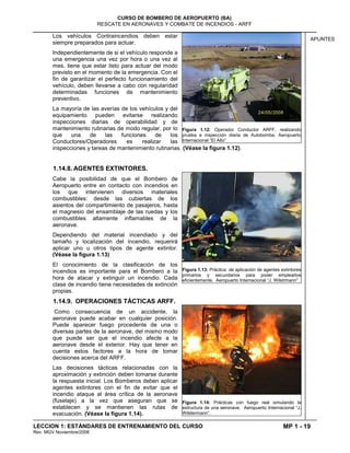 MP 1 - 19
CURSO DE BOMBERO DE AEROPUERTO (BA)
RESCATE EN AERONAVES Y COMBATE DE INCENDIOS - ARFF
LECCION 1: ESTÁNDARES DE ENTRENAMIENTO DEL CURSO
Rev. MGV Noviembre/2008
APUNTES
Los vehículos Contraincendios deben estar
siempre preparados para actuar.
Independientemente de si el vehículo responde a
una emergencia una vez por hora o una vez al
mes, tiene que estar listo para actuar del modo
previsto en el momento de la emergencia. Con el
fin de garantizar el perfecto funcionamiento del
vehículo, deben llevarse a cabo con regularidad
determinadas funciones de mantenimiento
preventivo.
La mayoría de las averías de los vehículos y del
equipamiento pueden evitarse realizando
inspecciones diarias de operabilidad y de
mantenimiento rutinarias de modo regular, por lo
que una de las funciones de los
Conductores/Operadores es realizar las
inspecciones y tareas de mantenimiento rutinarias. (Véase la figura 1.12).
1.14.8. AGENTES EXTINTORES.
Cabe la posibilidad de que el Bombero de
Aeropuerto entre en contacto con incendios en
los que intervienen diversos materiales
combustibles: desde las cubiertas de los
asientos del compartimiento de pasajeros, hasta
el magnesio del ensamblaje de las ruedas y los
combustibles altamente inflamables de la
aeronave.
Dependiendo del material incendiado y del
tamaño y localización del incendio, requerirá
aplicar uno u otros tipos de agente extintor.
(Véase la figura 1.13)
El conocimiento de la clasificación de los
incendios es importante para el Bombero a la
hora de atacar y extinguir un incendio. Cada
clase de incendio tiene necesidades de extinción
propias.
1.14.9. OPERACIONES TÁCTICAS ARFF.
Como consecuencia de un accidente, la
aeronave puede acabar en cualquier posición.
Puede aparecer fuego procedente de una o
diversas partes de la aeronave, del mismo modo
que puede ser que el incendio afecte a la
aeronave desde el exterior. Hay que tener en
cuenta estos factores a la hora de tomar
decisiones acerca del ARFF.
Las decisiones tácticas relacionadas con la
aproximación y extinción deben tomarse durante
la respuesta inicial. Los Bomberos deben aplicar
agentes extintores con el fin de evitar que el
incendio ataque al área crítica de la aeronave
(fuselaje) a la vez que aseguran que se
establecen y se mantienen las rutas de
evacuación. (Véase la figura 1.14).
Figura 1.12: Operador Conductor ARFF, realizando
prueba e inspección diaria de Autobomba. Aeropuerto
Internacional “El Alto”
Figura 1.13: Práctica de aplicación de agentes extintores
primarios y secundarios para poder emplearlos
eficientemente. Aeropuerto Internacional “J. Wilstrmann”
Figura 1.14: Prácticas con fuego real simulando la
estructura de una aeronave. Aeropuerto Internacional “J.
Wilstermann”.
 
