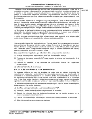 MP 1 - 20
CURSO DE BOMBERO DE AEROPUERTO (BA)
RESCATE EN AERONAVES Y COMBATE DE INCENDIOS - ARFF
LECCION 1: ESTÁNDARES DE ENTRENAMIENTO DEL CURSO
Rev. MGV Noviembre/2008
APUNTES
La evacuación de la aeronave es una prioridad para el Bombero de Aeropuerto. Puede que la
evacuación no requiera más que abrir las puertas de entrada normal; sin embargo, es posible que
el rescate de los pasajeros requiera actuaciones de evacuación más complejas, como, por
ejemplo, la utilización de rampas de evacuación. Según el tipo de aeronave y la situación, el
Bombero debe identificar las zonas más apropiadas para acceder a ella y debe proteger las rutas
de evacuación.
Una vez abiertas las salidas de emergencia, hay que protegerlas. Con el fin de evitar la ignición
del vapor combustible, puede crearse una manta de espuma que resultan muy efectivas o una
línea de mano, también pueden aplicarse agentes extintores empleando los monitores de los
Vehículos ARFF. En cualquier caso, el Bombero en todo momento tiene que estar atento a la
situación y estar preparado para proteger las salidas de evacuación de la aeronave.
Los Bomberos de Aeropuerto deben conocer los procedimientos de actuación normalizados
relacionados con situaciones de emergencia. Este conocimiento es necesario para seleccionar
estrategias y tácticas para controlar la emergencia y solucionarla con éxito.
El éxito o el fracaso de un equipo de lucha contraincendios suele depender de la destreza y los
conocimientos del personal implicado en las actuaciones de ataque inicial.
Un equipo de Bomberos bien entrenado, con un “Plan de Ataque” y con una cantidad adecuada y
bien administrada de agente extintor puede controlar la mayoría de incendios en las fases
iniciales. Si no se consigue realizar un ataque coordinado contra el fuego, éste puede abrirse
paso y arder sin control. Si se pierde el control del fuego, se pueden incrementar los daños y
poner en peligro a los propios Bomberos y a civiles.
Otros procedimientos importantes que el Bombero debe conocer son los siguientes:
(a) Proteger el fuselaje de la aeronave para evitar que esté expuesto al fuego.
(b) Proporcionar chorros de protección (45
0
) para proteger al personal y a los ocupantes de la
aeronave
(c) Controlar la liberación y los derrames de combustible durante las operaciones
contraincendios
(d) Estabilizar los restos de la aeronave.
1.14.10. PLAN DE EMERGENCIA DE AEROPUERTO.
Es necesario elaborar un plan de actuación de modo que se puedan desarrollar los
procedimientos adecuados y se identifiquen las necesidades de recursos con anterioridad a la
ocurrencia de un incidente/accidente en una aeronave. Dicho plan comprende la necesidad de
una respuesta coordinada y estructurada para las situaciones de emergencia en la jurisdicción
local. El plan debe ser tan completo y detallado como sea necesario para asegurar que todas las
organizaciones implicadas conocen sus funciones y responsabilidades bajo diversas condiciones.
Las responsabilidades básicas del Bombero de Aeropuerto para conocer el Plan de Emergencia
del Aeropuerto (PEA) son las siguientes:
(a) Identificar sus responsabilidades según se establece en el PEA.
(b) Identificar y utilizar planes de prevención y mitigación de incidentes.
(c) Conocer los diversos tipos de incidentes/accidentes que se pueden producir en su
Aeropuerto relacionados con aeronaves
(d) Conocer los procedimientos utilizados para evaluar un accidente o incidente en aeronaves.
(e) Saber cómo coordinarse con otras organizaciones
 