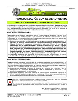 MP 2 - 2
CURSO DE BOMBERO DE AEROPUERTO (BA)
RESCATE EN AERONAVES Y COMBATE DE INCENDIOS - ARFF
LECCION 2: FAMILIARIZACION CON EL AEROPUERTO
Rev. MGV Noviembre/2008
APUNTES
FAMILIARIZACIÓN CON EL AEROPUERTO
OBJETIVOS DE RENDIMIENTO OPERACIONAL - NFPA 1003
Durante el desarrollo de esta lección, el Bombero recibirá amplia información sobre “Familiarización con
el Aeropuerto”, a objeto de alcanzar los objetivos de desempeño operacional establecidos en la NFPA
1003: Norma para Calificación Profesional del Bombero de Aeropuerto. Las partes de los requisitos de
rendimiento operacional tratados en esta lección están señalados en negrita.
OBJETIVO DE DESEMPEÑO 2-1:
OBJETIVO DE DESEMPEÑO 2-2:
Traducción y reimpresión con autorización de la NFPA para fines de cumplimiento de la NFPA 1003: Norma sobre
Calificaciones Profesionales del Bombero de Aeropuerto. Copyright © 2008.
La presente reimpresión no expresa la posición oficial y completa de la NFPA Asociación Nacional de Protección
Contraincendios de EE.UU sobre el tema en cuestión. Dicha opinión sólo está representada por la norma en su
totalidad.
AUTOR: Martín Jesús Gutiérrez Villafuerte©
Instructor ARFF Bolivia, Noviembre 2008
3-2.2 Transmitir la información más importante de un incidente o accidente dentro del aeropuerto o en
una zona adyacente, dar una misión relacionada con un incidente o accidente, siguiendo el protocolo
del Sistema de Comando de de Incidentes, de modo que la información proporcionada sea exacta y
suficiente para que el Comandante de Incidente inicie el plan de ataque.
(a) Conocimientos requeridos: Protocolo de Sistema de Comando de Incidentes, Plan de
Emergencias de Aeropuerto, familiarización con el aeropuerto y aeronaves, y los
procedimientos y equipos de comunicaciones.
(b) Habilidades requeridas: utilizar los sistemas de comunicaciones eficazmente, comunicar un
informe exacto de la situación, implementar el protocolo del Sistema de Comando de Incidentes y
el Plan de Emergencia del Aeropuerto y reconocer los tipos de aeronaves.
3-2.1 Responder a incidentes o accidentes diurnos o nocturnos en el aeropuerto o en sus zonas
adyacentes, con una misión específica, unas condiciones de actuación, una ubicación, un mapa
cuadriculado, un vehículo y un tiempo de respuesta determinado, de modo que la ruta seleccionada
permita acceder al lugar en el tiempo proporcionado.
(a) Conocimientos requeridos: familiarización con el aeropuerto, incluidas las designaciones de
las pistas de aterrizaje y calles de rodaje, las ubicaciones de puertas externas y puertas
frágiles, el sistema de marcaje del aeropuerto, las luces, los sistemas de aterrizaje por
instrumentos (ILS en sus siglas inglesas), áreas de acceso crítico para rescate y combate
de incendios, las zonas de aislamiento de aeronaves, los controles de tráfico de vehículos
en el aeropuerto, los límites de carga de puentes, los puntos de acceso controlados, los
circuitos de tránsito de aeródromo, las ubicaciones de los servicios de almacenamiento de
combustible y de la distribución, el trazado topográfico del área circundante, los sistemas
de drenaje, los abastecimientos de agua y las instalaciones del aeropuerto.
(b) Habilidades requeridas: leer, interpretar y emprender la acción correcta según los mapas
cuadriculados, los mapas de distribución del agua, el marcaje del aeropuerto y sus luces.
Lección 2
 