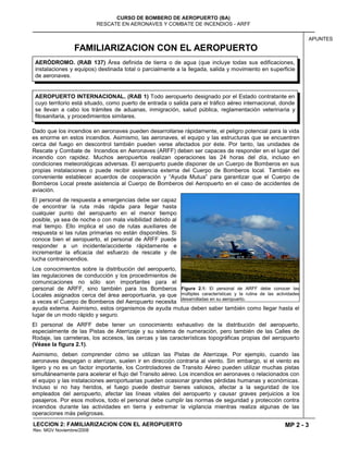 MP 2 - 3
CURSO DE BOMBERO DE AEROPUERTO (BA)
RESCATE EN AERONAVES Y COMBATE DE INCENDIOS - ARFF
LECCION 2: FAMILIARIZACION CON EL AEROPUERTO
Rev. MGV Noviembre/2008
APUNTES
FAMILIARIZACION CON EL AEROPUERTO
Dado que los incendios en aeronaves pueden desarrollarse rápidamente, el peligro potencial para la vida
es enorme en estos incendios. Asimismo, las aeronaves, el equipo y las estructuras que se encuentren
cerca del fuego en descontrol también pueden verse afectados por éste. Por tanto, las unidades de
Rescate y Combate de Incendios en Aeronaves (ARFF) deben ser capaces de responder en el lugar del
incendio con rapidez. Muchos aeropuertos realizan operaciones las 24 horas del día, incluso en
condiciones meteorológicas adversas. El aeropuerto puede disponer de un Cuerpo de Bomberos en sus
propias instalaciones o puede recibir asistencia externa del Cuerpo de Bomberos local. También es
conveniente establecer acuerdos de cooperación y “Ayuda Mutua” para garantizar que el Cuerpo de
Bomberos Local preste asistencia al Cuerpo de Bomberos del Aeropuerto en el caso de accidentes de
aviación.
El personal de respuesta a emergencias debe ser capaz
de encontrar la ruta más rápida para llegar hasta
cualquier punto del aeropuerto en el menor tiempo
posible, ya sea de noche o con mala visibilidad debido al
mal tiempo. Ello implica el uso de rutas auxiliares de
respuesta si las rutas primarias no están disponibles. Si
conoce bien el aeropuerto, el personal de ARFF puede
responder a un incidente/accidente rápidamente e
incrementar la eficacia del esfuerzo de rescate y de
lucha contraincendios.
Los conocimientos sobre la distribución del aeropuerto,
las regulaciones de conducción y los procedimientos de
comunicaciones no sólo son importantes para el
personal de ARFF, sino también para los Bomberos
Locales asignados cerca del área aeroportuaria, ya que
a veces el Cuerpo de Bomberos del Aeropuerto necesita
ayuda externa. Asimismo, estos organismos de ayuda mutua deben saber también como llegar hasta el
lugar de un modo rápido y seguro.
El personal de ARFF debe tener un conocimiento exhaustivo de la distribución del aeropuerto,
especialmente de las Pistas de Aterrizaje y su sistema de numeración, pero también de las Calles de
Rodaje, las carreteras, los accesos, las cercas y las características topográficas propias del aeropuerto
(Véase la figura 2.1).
Asimismo, deben comprender cómo se utilizan las Pistas de Aterrizaje. Por ejemplo, cuando las
aeronaves despegan o aterrizan, suelen ir en dirección contraria al viento. Sin embargo, si el viento es
ligero y no es un factor importante, los Controladores de Transito Aéreo pueden utilizar muchas pistas
simultáneamente para acelerar el flujo del Transito aéreo. Los incendios en aeronaves o relacionados con
el equipo y las instalaciones aeroportuarias pueden ocasionar grandes pérdidas humanas y económicas.
Incluso si no hay heridos, el fuego puede destruir bienes valiosos, afectar a la seguridad de los
empleados del aeropuerto, afectar las líneas vitales del aeropuerto y causar graves perjuicios a los
pasajeros. Por esos motivos, todo el personal debe cumplir las normas de seguridad y protección contra
incendios durante las actividades en tierra y extremar la vigilancia mientras realiza algunas de las
operaciones más peligrosas.
Figura 2.1: El personal de ARFF debe conocer las
múltiples características y la rutina de las actividades
desarrolladas en su aeropuerto.
AEROPUERTO INTERNACIONAL. (RAB 1) Todo aeropuerto designado por el Estado contratante en
cuyo territorio está situado, como puerto de entrada o salida para el tráfico aéreo internacional, donde
se llevan a cabo los trámites de aduanas, inmigración, salud pública, reglamentación veterinaria y
fitosanitaria, y procedimientos similares.
AERÓDROMO. (RAB 137) Área definida de tierra o de agua (que incluye todas sus edificaciones,
instalaciones y equipos) destinada total o parcialmente a la llegada, salida y movimiento en superficie
de aeronaves.
 