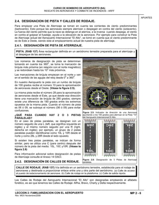 MP 2 - 6
CURSO DE BOMBERO DE AEROPUERTO (BA)
RESCATE EN AERONAVES Y COMBATE DE INCENDIOS - ARFF
LECCION 2: FAMILIARIZACION CON EL AEROPUERTO
Rev. MGV Noviembre/2008
APUNTES
2.4. DESIGNACION DE PISTA Y CALLES DE RODAJE.
Para emplazar una Pista de Aterrizaje se toman en cuanta las corrientes de viento predominantes
(barlovento). Esto porque las aeronaves siempre aterrizan o despegan en contra del viento (sotavento).
La fuerza del viento permite que la nave se detenga en el aterriza, a la inversa cuando despega, el viento
en contra al golpear el fuselaje, ayuda a la elevación de la aeronave. Por ejemplo para construir la Pista
de Aterrizaje actual del Aeropuerto Internacional “El Alto”, se tomó en cuenta que el viento predominante
es de Este a Oeste, siendo este al emplazamiento actual de nuestra pista de aterrizaje.
2.4.1. DESIGNACIÓN DE PISTA DE ATERRIZAJE.
Los números de designación de pista se determinan
tomando en cuenta los 360
0
, se toma la marcación de
brújula más próxima (en relación con el norte magnético)
y se redondean hasta los 10
0
más próximos.
Las marcaciones de brújula empiezan en el norte y van
en el sentido de las agujas del reloj desde 0
0
a 360
0
.
En nuestro Aeropuerto la pista con un rumbo de brújula
de 100 grados recibe el número 10 para la aproximación
de aeronaves desde el Oeste. (Véase la figura 2.5).
La misma pista recibe el número 28 para la aproximación
de aeronaves desde el Este, ya que desde esa dirección
tiene una marcación de brújula de 280 grados; siempre
existe una diferencia de 180 grados entre los extremos
opuestos de la misma pista. Cuando el número de pista
es 06 ó 09, se subraya el número (06 ó 09) para evitar
confusiones.
¿QUÉ PASA CUANDO HAY 2 O 3 PISTAS
PARALELAS?
En el caso de pistas paralelas, se designan con un
número seguido de una L (left, que significa izquierda en
inglés) y el mismo número seguido por una R (right,
derecha en inglés); por ejemplo, un grupo de 2 pistas
paralelas pueden identificarse como 10L y 10R desde el
norte y como 28L y 28R desde el lado opuesto.
Si existen tres pistas paralelas, se indican de forma
similar, pero se utiliza una C (para centro) después del
número de la pista del medio: 10L, 10C y10R. (Véase la
figura 2.6)
Para información adicional sobre designación de pistas
de Aterrizaje consulte el Anexo 14 OACI.
2.4.2. DESIGNACIÓN DE CALLES DE RODAJE.
Las Calles de Rodaje del Aeropuerto Internacional “El Alto” son designadas empleando el alfabeto
fonético, es así que tenemos las Calles de Rodaje: Alfha, Bravo, Charly y Delta respectivamente.
Figura 2.5: Indicador de dirección de una Aeronave
apuntando a los 100 grados para aterrizar en la Pista “10”
del Aeropuerto Internacional El Alto.
Figura 2.6: Designación de 3 Pistas de Aterrizaje
paralelas.
PISTA. (RAB 137) Área rectangular definida en un aeródromo terrestre preparada para el aterrizaje y
el despegue de las aeronaves.
CALLE DE RODAJE. (RAB 137) Vía definida en un aeródromo terrestre, establecida para el rodaje de
aeronaves y destinada a proporcionar enlace entre una y otra parte del aeródromo. (a) Calle de acceso
al puesto de estacionamiento de aeronave. (b) Calle de rodaje en la plataforma. (c) Calle de salida rápida.
 