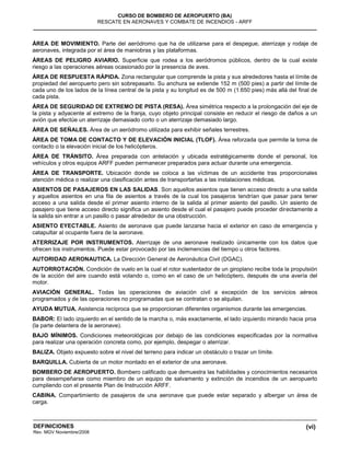 (vi)
CURSO DE BOMBERO DE AEROPUERTO (BA)
RESCATE EN AERONAVES Y COMBATE DE INCENDIOS - ARFF
DEFINICIONES
Rev. MGV Noviembre/2008
ÁREA DE MOVIMIENTO. Parte del aeródromo que ha de utilizarse para el despegue, aterrizaje y rodaje de
aeronaves, integrada por el área de maniobras y las plataformas.
ÁREAS DE PELIGRO AVIARIO. Superficie que rodea a los aeródromos públicos, dentro de la cual existe
riesgo a las operaciones aéreas ocasionado por la presencia de aves.
ÁREA DE RESPUESTA RÁPIDA. Zona rectangular que comprende la pista y sus alrededores hasta el límite de
propiedad del aeropuerto pero sin sobrepasarlo. Su anchura se extiende 152 m (500 pies) a partir del límite de
cada uno de los lados de la línea central de la pista y su longitud es de 500 m (1.650 pies) más allá del final de
cada pista.
ÁREA DE SEGURIDAD DE EXTREMO DE PISTA (RESA). Área simétrica respecto a la prolongación del eje de
la pista y adyacente al extremo de la franja, cuyo objeto principal consiste en reducir el riesgo de daños a un
avión que efectúe un aterrizaje demasiado corto o un aterrizaje demasiado largo.
ÁREA DE SEÑALES. Área de un aeródromo utilizada para exhibir señales terrestres.
ÁREA DE TOMA DE CONTACTO Y DE ELEVACIÓN INICIAL (TLOF). Área reforzada que permite la toma de
contacto o la elevación inicial de los helicópteros.
ÁREA DE TRÁNSITO. Área preparada con antelación y ubicada estratégicamente donde el personal, los
vehículos y otros equipos ARFF pueden permanecer preparados para actuar durante una emergencia.
ÁREA DE TRANSPORTE. Ubicación donde se coloca a las víctimas de un accidente tras proporcionales
atención médica o realizar una clasificación antes de transportarlas a las instalaciones médicas.
ASIENTOS DE PASAJEROS EN LAS SALIDAS. Son aquellos asientos que tienen acceso directo a una salida
y aquellos asientos en una fila de asientos a través de la cual los pasajeros tendrían que pasar para tener
acceso a una salida desde el primer asiento interno de la salida al primer asiento del pasillo. Un asiento de
pasajero que tiene acceso directo significa un asiento desde el cual el pasajero puede proceder directamente a
la salida sin entrar a un pasillo o pasar alrededor de una obstrucción.
ASIENTO EYECTABLE. Asiento de aeronave que puede lanzarse hacia el exterior en caso de emergencia y
catapultar al ocupante fuera de la aeronave.
ATERRIZAJE POR INSTRUMENTOS. Aterrizaje de una aeronave realizado únicamente con los datos que
ofrecen los instrumentos. Puede estar provocado por las inclemencias del tiempo u otros factores.
AUTORIDAD AERONAUTICA. La Dirección General de Aeronáutica Civil (DGAC).
AUTORROTACIÓN. Condición de vuelo en la cual el rotor sustentador de un giroplano recibe toda la propulsión
de la acción del aire cuando está volando o, como en el caso de un helicóptero, después de una avería del
motor.
AVIACIÓN GENERAL. Todas las operaciones de aviación civil a excepción de los servicios aéreos
programados y de las operaciones no programadas que se contratan o se alquilan.
AYUDA MUTUA. Asistencia recíproca que se proporcionan diferentes organismos durante las emergencias.
BABOR: El lado izquierdo en el sentido de la marcha o, más exactamente, el lado izquierdo mirando hacia proa
(la parte delantera de la aeronave).
BAJO MÍNIMOS. Condiciones meteorológicas por debajo de las condiciones especificadas por la normativa
para realizar una operación concreta como, por ejemplo, despegar o aterrizar.
BALIZA. Objeto expuesto sobre el nivel del terreno para indicar un obstáculo o trazar un límite.
BARQUILLA. Cubierta de un motor montado en el exterior de una aeronave.
BOMBERO DE AEROPUERTO. Bombero calificado que demuestra las habilidades y conocimientos necesarios
para desempeñarse como miembro de un equipo de salvamento y extinción de incendios de un aeropuerto
cumpliendo con el presente Plan de Instrucción ARFF.
CABINA. Compartimiento de pasajeros de una aeronave que puede estar separado y albergar un área de
carga.
 