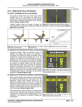 MP 2 - 10
CURSO DE BOMBERO DE AEROPUERTO (BA)
RESCATE EN AERONAVES Y COMBATE DE INCENDIOS - ARFF
LECCION 2: FAMILIARIZACION CON EL AEROPUERTO
Rev. MGV Noviembre/2008
APUNTES
2.6.2. MARCAS DE CALLE DE RODAJE.
(a) EJES Y EXTREMO DE CALLE DE RODAJE:
Una calle de rodaje tiene una única línea central
amarilla (de 15 cm. de ancho) a lo largo de su
longitud. Una línea continua doble de color amarillo
para indicar la ubicación del extremo de la Calle de
Rodaje. (Véase la figura 2.20).
También existen Calles de acceso al puesto de
estacionamiento de aeronaves, Calles de Rodaje de Plataforma, y Calles de salida rápida: (Véase la
figura 2.21, 2.2 y 2.23).
Figura 2.21: Calle de Acceso al puesto de
estacionamiento de aeronave.
Figura 2.22: Calle de rodaje en Plataforma.
(recomendada)
Figura 2.23: Calle de Salida Rápida.
(b) MARCAS DE POSICIÓN DE ESPERA: (CONFIGURACIÓN A)
Llamadas también “líneas de retención” sirven de
señales de parada para todos los vehículos o
aeronaves que utilizan las Calles de Rodaje. Éstas
consisten en cuatro líneas amarillas (de 15 cm. de
ancho), dos continuas y dos discontinuas, que se
extienden por todo lo ancho de la Calle de Rodaje.
Si un vehículo o una aeronave se acercan a la señal
de posición de espera desde una línea continua,
debe detenerse hasta que el Control de Superficie
apruebe el siguiente movimiento. Si se aproxima
desde la línea discontinua, la marca de posición de
espera no se aplica y los vehículos pueden cruzarla
inmediatamente hasta el otro lado, ya que tienen
preferencia. (Véase la figura 2.24).
(c) MARCAS DE POSICIÓN DE ESPERA: (CONFIGURACIÓN B)
Estas marcas pueden encontrarse en la zona crítica
del sistema de aterrizaje por instrumentos ILS del
aeropuerto. Estas zonas suelen ubicarse en las
Calles de Rodaje cerca del final de la Pista de
Aterrizaje. Están indicadas con marcas y señales de
posición de espera para que el Transito terrestre no
acceda a estas zonas (6 metros de ancho por 25
metros de largo) (Véase la figura 2.25).
No se permite que ningún vehículo ni aeronave esté
cerca del ILS mientras está ayudando a aterrizar a
una aeronave. De este modo, se garantiza que no se
interfieran o se dificulten las señales emitidas por
este sistema.
Figura 2.20: Línea de Eje de Pista de Calle de Rodaje.
Figura 2.24: Vehículo ARFF manteniendo posición detrás
de las Líneas de retención, hasta recibir autorización de
TWR para ingresar a pista.
Figura 2.25: Marcas que identifican el área de ILS
sistema de aterrizaje por instrumentos.
 