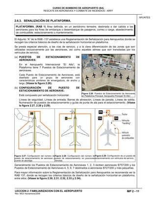 MP 2 - 11
CURSO DE BOMBERO DE AEROPUERTO (BA)
RESCATE EN AERONAVES Y COMBATE DE INCENDIOS - ARFF
LECCION 2: FAMILIARIZACION CON EL AEROPUERTO
Rev. MGV Noviembre/2008
APUNTES
2.6.3. SENALIZACIÓN DE PLATAFORMA.
El Adjunto “A” de la RAB -137 establece una Reglamentación de Señalización para Aeropuertos donde se
recogen los criterios básicos de diseño de la señalización horizontal en plataforma.
Se presta especial atención, a las vías de servicio, y a la clara diferenciación de las zonas que son
utilizadas exclusivamente por las aeronaves, así como aquellas aéreas que son transitadas por los
vehículos de servicio.
(a) PUESTOS DE ESTACIONAMIENTO DE
AERONAVES:
En el Aeropuerto Internacional “El Alto”, la
Plataforma tiene 7 Puestos de Estacionamiento de
aeronaves.
Cada Puesto de Estacionamiento de Aeronaves, está
diseñado para un grupo de aeronaves con
características similares de envergadura, de ancho y
largo. (Véase la figura 2.26).
(b) CONFIGURACIÓN DE PUESTO DE
ESTACIONAMIENTO DE AERONAVE:
Está compuesto por señalización horizontal:
Líneas de seguridad, Líneas de entrada, Barras de alineación, Líneas de parada, Líneas de salida,
Numeración de puestos de estacionamiento y guías de punta de ala para el estacionamiento. (Véase
la figura 2.27, 2.28 y 2.29).
Figura 2.27: Configuración del número de
puesto de estacionamiento de aeronave y
puente de abordaje.
Figura 2.28: Configuración del número de
puesto de estacionamiento, en posiciones
remotas.
Figura 2.29: Configuración de un puesto de
estacionamiento con vehículos de servicio.
Generalmente los Puestos de Estacionamiento de Aeronaves 1, 2, 3 reciben aeronaves B757/200 y los
Puestos de Estacionamiento de Aeronaves 4, 5, 6, 7 destinados a aeronaves B727/200 y más pequeñas.
Para mayor información sobre la Reglamentación de Señalización para Aeropuertos se recomienda ver la
RAB 137, donde se recogen los criterios básicos de diseño de la señalización horizontal en plataforma,
entre ellos: (Véase la figura 2.30, 2.31, 2.32, 2.33 y 2.34).
Figura 2.26: Puestos de Estacionamiento de Aeronaves
en Plataforma Principal. Aeropuerto Principal “El Alto”.
PLATAFORMA. (RAB 1) Área definida, en un aeródromo terrestre, destinada a dar cabida a las
aeronaves para los fines de embarque o desembarque de pasajeros, correo o carga, abastecimiento
de combustible, estacionamiento o mantenimiento.
 
