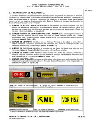 MP 2 - 13
CURSO DE BOMBERO DE AEROPUERTO (BA)
RESCATE EN AERONAVES Y COMBATE DE INCENDIOS - ARFF
LECCION 2: FAMILIARIZACION CON EL AEROPUERTO
Rev. MGV Noviembre/2008
APUNTES
2.7. SENALIZACION DE AEROPUERTO.
Los seis tipos de señales utilizadas son señales de instrucciones obligatorias, de ubicación, de dirección,
de destinación, de información y de distancia restante en Pistas de Aterrizaje. Asimismo, los aeropuertos
tienen las señales típicas de carreteras y autopistas. Se utilizan en el aeropuerto donde las carreteras
pueden interferir con las zonas de aproximación a las Calles de Rodaje o de aterrizaje. Las descripciones
de las señales utilizadas en aeropuertos son:
(a) SEÑALES DE INSTRUCCIONES OBLIGATORIAS: dan órdenes que deben cumplirse. Son, por
ejemplo, las señales de identificación de posiciones de espera, de intersecciones con Pistas de
Aterrizaje, de zonas críticas del sistema de aterrizaje por instrumentos, de aproximación a Pistas de
Aterrizaje y de entrada. (Véase la figura 2.35).
(b) SEÑALES DE LÍMITE DE ÁREA DE SEGURIDAD DE LA PISTA: Son 2 líneas segmentadas más 2
líneas continuas amarillas pintadas sobre una calle de rodaje, también pueden ser 2 líneas
segmentadas más 2 líneas continuas negras pintadas sobre un fondo amarillo para los letreros
luminosos. (Véase la figura 2.36).
(c) SEÑALES DE UBICACIÓN: identifican en qué Pista de Aterrizaje o de rodaje se encuentran y
también identifican ubicaciones específicas del aeropuerto. Una señal de ubicación muestra una
inscripción amarilla sobre un fondo negro. (Véase la figura 2.37).
(d) SEÑALES DE DIRECCIÓN: identifican la dirección de las Calles de Rodaje que salen de una
intersección (Véase la figura 2.38). Son letras negras sobre un fondo amarillo.
(e) SEÑALES DE DESTINACIÓN: indican las destinaciones como Pistas de Aterrizaje, Terminales y
zonas de carga del aeropuerto. Al igual que las señales de dirección, las señales de destinación son
letras negras sobre un fondo amarillo. (Véase la figura 2.39).
(f) SEÑALES DE INFORMACIÓN: proporcionan información a los pilotos como las frecuencias de radio
utilizables o los procedimientos de reducción del ruido. Estas señales utilizan letras negras sobre un
fondo amarillo. (Véase la figura 2.40).
Figura 2.35: Señales de instrucciones
obligatorias.
Figura 2.36: Señales de Posición de
Espera en calles de Rodaje y Pista.
Figura 2.37: Señales de Ubicación.
Figura 2.38: Señales de dirección. Figura 2.39: Señales de Destinación. Figura 2.40: Señales de Información.
(*) La mayoría de estas señales para fines prácticos pueden estar combinadas.
 