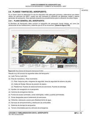 MP 2 - 15
CURSO DE BOMBERO DE AEROPUERTO (BA)
RESCATE EN AERONAVES Y COMBATE DE INCENDIOS - ARFF
LECCION 2: FAMILIARIZACION CON EL AEROPUERTO
Rev. MGV Noviembre/2008
APUNTES
2.8. PLANOS Y MAPAS DEL AEROPUERTO.
Es un factor clave es determinar la ruta de respuesta más adecuada (primaria o alternativa) que deben
utilizar los vehículos de ARFF, puede que sea necesaria la utilización de diferentes mapas y planos
generales del aeropuerto. Este apartado presenta los procedimientos para la utilización de estos mapas.
2.8.1. PLANO GENERAL DEL AEROPUERTO.
El Bombero de Aeropuerto debe conocer la topografía del aeropuerto donde trabaja, así como las
ubicaciones de las instalaciones y sistemas que en él se encuentran. (Véase la figura 2.42).
Figura 2.42: Plano General del Aeropuerto Internacional “El Alto”.
Resulta muy útil conocer los siguientes datos del Aeropuerto.
(a) Lado Tierra y Lado Aire.
(b) Área de maniobras y Área movimiento:
(1) Pista: franja de pista, márgenes de seguridad, área de seguridad de extremo de pista.
(2) Calles de Rodaje: Marcas de posición de espera.
(3) Plataformas: Puestos de estacionamiento de aeronaves, Puentes de abordaje.
(c) Ayudas a la navegación en el aeropuerto.
(d) Caminos de emergencia internos.
(e) Puntos de acceso controlado, zonas restringidas, mallas y puertas perimetrales.
(f) Zonas designadas para el aislamiento de aeronaves.
(g) Hidrantes, estanques y pozos para Abastecimiento de agua.
(h) Servicios de almacenamiento y distribución de combustible.
(i) Sistemas de drenaje de aeropuertos.
(j) Terreno intransitable para los vehículos de emergencia.
 