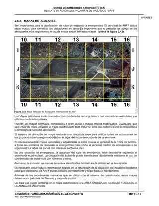 MP 2 - 16
CURSO DE BOMBERO DE AEROPUERTO (BA)
RESCATE EN AERONAVES Y COMBATE DE INCENDIOS - ARFF
LECCION 2: FAMILIARIZACION CON EL AEROPUERTO
Rev. MGV Noviembre/2008
APUNTES
2.8.2. MAPAS RETICULARES.
Son importantes para la planificación de rutas de respuesta a emergencias. El personal de ARFF utiliza
estos mapas para identificar las ubicaciones en tierra. Es importante que el personal de apoyo de los
aeropuertos y los organismos de ayuda mutua sepan leer estos mapas. (Véase la figura 2.43).
Figura 2.43: Mapa Reticular del Aeropuerto Internacional “El Alto”.
Los Mapas reticulares están marcados con coordenadas rectangulares o con marcadores azimutales que
utilizan coordinadas polares.
Pueden ser mapas normales, comerciales a gran escala o mapas mudos modificados. Cualquiera que
sea el tipo de mapa utilizado, el mapa cuadriculado debe incluir un área que rodee la zona de respuesta a
la emergencia fuera del aeropuerto.
El sistema de ubicación del mapa mediante una cuadrícula sirve para unificar todas las actuaciones de
los grupos con cierta responsabilidad en el lugar del incidente/accidente de la aeronave.
Es necesario facilitar copias completas y actualizadas de estos mapas al personal de la Torre de Control,
a todas las unidades de respuesta a emergencias (tales como el personal médico de ambulancias o de
urgencias) y a todas las partes con intereses conforme a ley.
En una situación de emergencia, la ubicación del lugar de emergencia debe describirse siguiendo el
sistema de cuadriculado. La ubicación del incidente puede identificarse rápidamente mediante el uso de
coordenadas de cuadrícula con números y letras.
Asimismo, la inclusión de marcas terrestres identificables también es de utilidad en la descripción.
Es necesario incluir toda la información posible en la descripción de la ubicación del incidente/accidente
para que el personal de ARFF pueda ubicarlo correctamente y llegar hasta él rápidamente.
Además de las coordenadas marcadas que se utilizan con el sistema de cuadriculado, estos mapas
deben incluir patrones de Transito y zonas de control.
Un área que puede perfilarse en el mapa cuadriculado es la ÁREA CRÍTICA DE RESCATE Y ACCESO A
LA ZONA DEL INCENDIO.
 