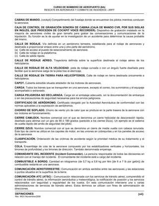 (vii)
CURSO DE BOMBERO DE AEROPUERTO (BA)
RESCATE EN AERONAVES Y COMBATE DE INCENDIOS - ARFF
DEFINICIONES
Rev. MGV Noviembre/2008
CABINA DE MANDO. (cockpit) Compartimiento del fuselaje donde se encuentran los pilotos mientras conducen
la aeronave.
CAJA DE CONTROL DE GRABACIÓN SONORA DE CABINA (CAJA DE MANDO CVR, POR SUS SIGLAS
EN INGLÉS, QUE PROCEDEN DE COCKPIT VOICE RECORDER). Dispositivo de grabación instalado en la
mayoría de aeronaves civiles de gran tamaño para grabar las conversaciones y comunicaciones de la
tripulación. Su función es la de ayudar en la investigación de un accidente para determinar la causa probable
del mismo.
CALLE DE RODAJE. Vía definida en un aeródromo terrestre, establecida para el rodaje de aeronaves y
destinada a proporcionar enlace entre una y otra parte del aeródromo,
(a) Calle de acceso al puesto de estacionamiento de aeronave.
(b) Calle de rodaje en la plataforma.
(c) Calle de salida rápida.
CALLE DE RODAJE AÉREO. Trayectoria definida sobre la superficie destinada al rodaje aéreo de los
helicópteros.
CALLE DE RODAJE DE ALTA VELOCIDAD: pista de rodaje curvada o con un ángulo fuerte diseñada para
facilitar que la aeronave salga de la pista tras el aterrizaje.
CALLE DE RODAJE EN TIERRA PARA HELICÓPTEROS. Calle de rodaje en tierra destinada únicamente a
helicópteros.
CAPOT. Cubierta extraíble situada alrededor de los motores de aeronaves.
CARGA: Todos los bienes que se transporten en una aeronave, excepto el correo, los suministros y el equipaje
acompañado o extraviado.
CARGA PELIGROSA NO DECLARADA. Carga sin el embalaje adecuado, sin la documentación de embarque
o sin las precauciones de seguridad necesarias para los envíos peligrosos.
CERTIFICADO DE AERÓDROMO. Certificado otorgado por la Autoridad Aeronáutica de conformidad con las
normas aplicables a la explotación de aeródromos.
CHORRO DE SOPLADO. Chorro de viento y/o de calor que se produce en la parte trasera de la aeronave con
los motores en funcionamiento.
CIERRE CAMLOCK. Nombre comercial con el que se denomina un cierre helicoidal de desconexión rápida,
diseñado para abrirse con un giro de 90 ó 180 grados (parecido a los cierres Dzus). Un ejemplo es el sistema
de suelta rápido del arnés de seguridad del piloto.
CIERRE DZUS. Nombre comercial con el que se denomina un cierre de media vuelta con cabeza ranurada.
Este tipo de cierre se utiliza en los capotes de motor, en las uniones en cobrejuntas y en los paneles de acceso
de la aeronave.
CLASIFICACIÓN. Ordenación de las víctimas de accidente según la prioridad médica de su tratamiento y el
transporte.
COLA. Ensamblaje de cola de la aeronave compuesto por los estabilizadores verticales y horizontales, los
timones de profundidad y los timones de dirección. También denominada empenaje.
COMANDANTE DEL INCIDENTE (Incident Commander). La persona responsable de todos las decisiones en
relación con el manejo del incidente. El comandante del incidente está a cargo del incidente.
COMBUSTIBLE A BORDO. Cantidad en kilogramos (de 0,7 kg a 0,8 kg por litro [de 6 a 7 lb por galón]) de
combustible restante en una aeronave.
COMUNICACIÓN AEROTERRESTRE: Comunicación en ambos sentidos entre las aeronaves y las estaciones
o puntos situados en la superficie de la tierra.
COMUNICACIÓN ATC (ATSC) : Comunicación relacionada con los servicios de tránsito aéreo, comprendido el
control de tránsito aéreo, la información aeronáutica y meteorológica, la notificación de posición y los servicios
relacionados con seguridad y regularidad de los vuelos. En esta comunicación interviene una o varias
administraciones de servicios de tránsito aéreo. Estos términos se utilizan con fines de administración de
direcciones.
 