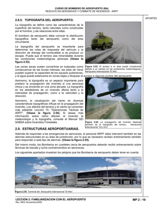 MP 2 - 19
CURSO DE BOMBERO DE AEROPUERTO (BA)
RESCATE EN AERONAVES Y COMBATE DE INCENDIOS - ARFF
LECCION 2: FAMILIARIZACION CON EL AEROPUERTO
Rev. MGV Noviembre/2008
APUNTES
2.8.5. TOPOGRAFÍA DEL AEROPUERTO.
La topografía se define como las características de la
superficie del terreno, tanto naturales como construidas
por el hombre; y las relaciones entre ellas.
El bombero de aeropuerto debe conocer la distribución
topográfica tanto del aeropuerto como del área
circundante.
La topografía del aeropuerto es importante para
determinar las rutas de respuesta del vehículo y la
dirección de drenaje del combustible si se produce un
escape. Puede que el terreno sea intransitable durante
las condiciones meteorológicas adversas (Véase la
figura 2.53).
Las zonas secas suelen convertirse en lodazales como
consecuencia de las lluvias intensas; las pilas de nieve
pueden superar la capacidad de los equipos quitanieves;
y el agua puede estancarse en zonas bajas y bloquear el acceso a algunos puntos del aeropuerto.
Asimismo, la topografía es un aspecto importante para
predecir la propagación del incendio si una aeronave
choca y se enciende en una zona abrupta. La topografía
en los alrededores de un incendio afecta tanto a la
intensidad de propagación, como a la velocidad y la
dirección.
Asimismo, la canalización del viento en diversas
características topográficas influye en la propagación del
incendio. Los efectos del terreno y el viento se comentan
más adelante: Lección 10, “Operaciones Tácticas de
ARFF“. (Véase la figura 2.54). Si desea más
información sobre cómo afectan al incendio la
meteorología y la topografía, consulte el Manual SEI
SABSA sobre Incendios Forestales.
2.9. ESTRUCTURAS AEROPORTUARIAS.
Además de responder a las emergencias en aeronaves, el personal ARFF debe intervenir también en las
alarmas estructurales en su área de jurisdicción, por lo que es necesario reciban entrenamiento también
para responder a este tipo de alarmas. (Véase la figura 2.55).
Del mismo modo, los Bomberos en cuarteles cerca de aeropuertos deberán recibir entrenamiento sobre
técnicas de rescate y lucha contraincendios en aeronaves.
Los siguientes apartados muestran los peligros que los Bomberos de aeropuerto deben tener en cuenta.
Figura 2.55: Terminal del Aeropuerto Internacional “El Alto”.
Figura 2.53: El acceso a un área puede complicarse
debido a un cambio en las condiciones meteorológicas.
Aeropuerto Internacional “El Alto”.
Figura 2.54: La propagación del incendio depende
también de la topografía del terreno. Aeropuerto
Internacional “Viru Viru”
 