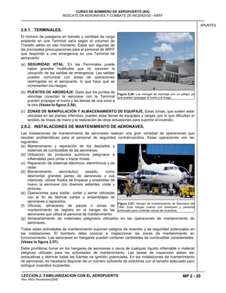 MP 2 - 20
CURSO DE BOMBERO DE AEROPUERTO (BA)
RESCATE EN AERONAVES Y COMBATE DE INCENDIOS - ARFF
LECCION 2: FAMILIARIZACION CON EL AEROPUERTO
Rev. MGV Noviembre/2008
APUNTES
2.9.1. TERMINALES.
El número de pasajeros en transito y cantidad de carga
existente en una Terminal varía según el volumen de
Transito aéreo en ese momento. Estas son algunas de
las principales preocupaciones para el personal de ARFF
que responde a una emergencia en una Terminal de
aeropuerto:
(a) SEGURIDAD VITAL. En las Terminales puede
haber grandes multitudes que no conocen la
ubicación de las salidas de emergencia. Las salidas
pueden comunicar con áreas de operaciones
restringidas en el aeropuerto, lo que hace que se
incrementen los riesgos.
(b) PUENTES DE ABORDAJE. Dado que los puntes de
abordaje conectan la aeronave con la Terminal
pueden propagar el humo y las llamas de una zona a
la otra (Véase la figura 2.56).
(c) ZONAS DE MANIPULACIÓN Y ALMACENAMIENTO DE EQUIPAJE. Estas zonas, que suelen estar
ubicadas en las plantas inferiores, pueden estar llenas de equipajes y cargas, por lo que dificultan el
tendido de líneas de mano y la realización de otras actuaciones para suprimir el incendio.
2.9.2. INSTALACIONES DE MANTENIMIENTO DE AERONAVES.
Las instalaciones de mantenimiento de aeronaves realizan una gran variedad de operaciones que
resultan problemáticas para el personal de seguridad contraincendios. Estas operaciones son las
siguientes:
(a) Mantenimiento y reparación de los depósitos y
sistemas de combustible de las aeronaves.
(b) Utilización de productos químicos peligrosos e
inflamables para pintar o trazar líneas.
(c) Reparación de sistemas eléctricos, electrónicos y de
radar.
(d) Mantenimiento aeronáutico pesado, como
desmontar grandes partes de aeronaves y sus
interiores, utilizar fluidos de limpieza y ensamblar de
nuevo la aeronave con diversos sellantes, colas y
pinturas.
(e) Operaciones para soldar, cortar y serrar utilizadas
con el fin de fabricar partes o ensamblajes de
aeronaves o repararlos.
(f) Oficinas, almacenes de piezas o zonas de
mantenimiento de registro en el hangar de las
aeronaves que utiliza el personal de mantenimiento.
(g) Almacenamiento de materiales peligrosos utilizados en las operaciones de mantenimiento de
aeronaves.
Todas estas actividades de mantenimiento suponen peligros de incendio y de seguridad potenciales en
las instalaciones. El bombero debe conocer e inspeccionar las zonas de mantenimiento en
funcionamiento. Las aeronaves en hangares pueden contener cantidades de combustible considerables.
(Véase la figura 2.57).
Debe prohibirse fumar en los hangares de aeronaves o cerca de cualquier líquido inflamable o material
peligroso utilizado para las actividades de mantenimiento. Las tareas de inspección deben ser
exhaustivas y eliminar todas las fuentes de ignición potenciales. En las instalaciones de mantenimiento
de aeronaves, es necesario disponer de un número suficiente de extintores con el tamaño adecuado para
extinguir incendios incipientes.
Figura 2.56: Las mangas de abordaje son un peligro ya
que pueden propagar el humo y el fuego.
Figura 2.57: Hangar de mantenimiento de Aeronave del
TAM. Este hangar cuenta con extintores y personal
entrenado para controlar inicios de incendios.
 