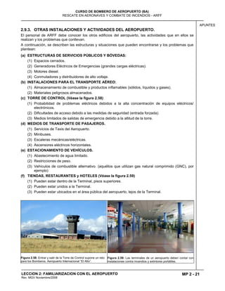 MP 2 - 21
CURSO DE BOMBERO DE AEROPUERTO (BA)
RESCATE EN AERONAVES Y COMBATE DE INCENDIOS - ARFF
LECCION 2: FAMILIARIZACION CON EL AEROPUERTO
Rev. MGV Noviembre/2008
APUNTES
2.9.3. OTRAS INSTALACIONES Y ACTIVIDADES DEL AEROPUERTO.
El personal de ARFF debe conocer los otros edificios del aeropuerto, las actividades que en ellos se
realizan y los problemas que conllevan.
A continuación, se describen las estructuras y situaciones que pueden encontrarse y los problemas que
plantean:
(a) ESTRUCTURAS DE SERVICIOS PÚBLICOS Y BÓVEDAS:
(1) Espacios cerrados.
(2) Generadores Eléctricos de Emergencias (grandes cargas eléctricas).
(3) Motores diesel.
(4) Conmutadores y distribuidores de alto voltaje.
(b) INSTALACIONES PARA EL TRANSPORTE AÉREO:
(1) Almacenamiento de combustible y productos inflamables (sólidos, líquidos y gases).
(2) Materiales peligrosos almacenados.
(c) TORRE DE CONTROL (Véase la figura 2.58)
(1) Probabilidad de problemas eléctricos debidos a la alta concentración de equipos eléctricos/
electrónicos.
(2) Dificultades de acceso debido a las medidas de seguridad (entrada forzada).
(3) Medios limitados de salidas de emergencia debido a la altitud de la torre.
(d) MEDIOS DE TRANSPORTE DE PASAJEROS.
(1) Servicios de Taxis del Aeropuerto.
(2) Minibuses.
(3) Escaleras mecánicas/eléctricas.
(4) Ascensores eléctricos horizontales.
(e) ESTACIONAMIENTO DE VEHÍCULOS.
(1) Abastecimiento de agua limitado.
(2) Restricciones de peso.
(3) Vehículos de combustible alternativo. (aquéllos que utilizan gas natural comprimido (GNC), por
ejemplo)
(f) TIENDAS, RESTAURANTES y HOTELES (Véase la figura 2.59)
(1) Pueden estar dentro de la Terminal, pisos superiores.
(2) Pueden estar unidos a la Terminal.
(3) Pueden estar ubicados en el área pública del aeropuerto, lejos de la Terminal.
Figura 2.58: Entrar y salir de la Torre de Control supone un reto
para los Bomberos. Aeropuerto Internacional “El Alto”.
Figura 2.59: Las terminales de un aeropuerto deben contar con
instalaciones contra incendios y extintores portátiles.
 