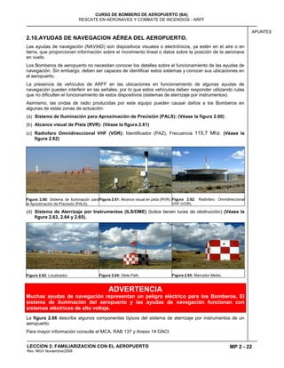 MP 2 - 22
CURSO DE BOMBERO DE AEROPUERTO (BA)
RESCATE EN AERONAVES Y COMBATE DE INCENDIOS - ARFF
LECCION 2: FAMILIARIZACION CON EL AEROPUERTO
Rev. MGV Noviembre/2008
APUNTES
2.10.AYUDAS DE NAVEGACION AÉREA DEL AEROPUERTO.
Las ayudas de navegación (NAVAID) son dispositivos visuales o electrónicos, ya estén en el aire o en
tierra, que proporcionan información sobre el movimiento lineal o datos sobre la posición de la aeronave
en vuelo.
Los Bomberos de aeropuerto no necesitan conocer los detalles sobre el funcionamiento de las ayudas de
navegación. Sin embargo, deben ser capaces de identificar estos sistemas y conocer sus ubicaciones en
el aeropuerto.
La presencia de vehículos de ARFF en las ubicaciones en funcionamiento de algunas ayudas de
navegación pueden interferir en las señales; por lo que estos vehículos deben responder utilizando rutas
que no dificulten el funcionamiento de estos dispositivos (sistemas de aterrizaje por instrumentos).
Asimismo, las ondas de radio producidas por este equipo pueden causar daños a los Bomberos en
algunas de estas zonas de actuación:
(a) Sistema de Iluminación para Aproximación de Precisión (PALS): (Véase la figura 2.60)
(b) Alcance visual de Pista (RVR): (Véase la figura 2.61)
(c) Radiofaro Omnidireccional VHF (VOR): Identificador (PAZ), Frecuencia 115,7 Mhz. (Véase la
figura 2.62)
Figura 2.60: Sistema de Iluminación para
la Aproximación de Precisión (PALS).
Figura 2.61: Alcance visual en pista (RVR). Figura 2.62: Radiofaro Omnidireccional
VHF (VOR).
(d) Sistema de Aterrizaje por Instrumentos (ILS/DME) (todos tienen luces de obstrucción) (Véase la
figura 2.63, 2.64 y 2.65).
Figura 2.63: Localizador. Figura 2.64: Glide Path. Figura 2.65: Marcador Medio.
ADVERTENCIA
Muchas ayudas de navegación representan un peligro eléctrico para los Bomberos. El
sistema de iluminación del aeropuerto y las ayudas de navegación funcionan con
sistemas eléctricos de alto voltaje.
La figura 2.66 describe algunos componentes típicos del sistema de aterrizaje por instrumentos de un
aeropuerto.
Para mayor información consulte el MCA, RAB 137 y Anexo 14 OACI.
 