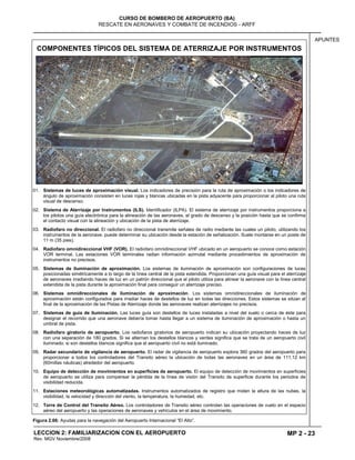 MP 2 - 23
CURSO DE BOMBERO DE AEROPUERTO (BA)
RESCATE EN AERONAVES Y COMBATE DE INCENDIOS - ARFF
LECCION 2: FAMILIARIZACION CON EL AEROPUERTO
Rev. MGV Noviembre/2008
APUNTES
COMPONENTES TÍPICOS DEL SISTEMA DE ATERRIZAJE POR INSTRUMENTOS
01. Sistemas de luces de aproximación visual. Los indicadores de precisión para la ruta de aproximación o los indicadores de
ángulo de aproximación consisten en luces rojas y blancas ubicadas en la pista adyacente para proporcionar al piloto una ruta
visual de descenso.
02. Sistema de Aterrizaje por Instrumentos (ILS). Identificador (ILPA). El sistema de aterrizaje por instrumentos proporciona a
los pilotos una guía electrónica para la alineación de las aeronaves, el grado de descenso y la posición hasta que se confirma
el contacto visual con la alineación y ubicación de la pista de aterrizaje.
03. Radiofaro no direccional. El radiofaro no direccional transmite señales de radio mediante las cuales un piloto, utilizando los
instrumentos de la aeronave, puede determinar su ubicación desde la estación de señalización. Suele montarse en un poste de
11 m (35 pies).
04. Radiofaro omnidireccional VHF (VOR). El radiofaro omnidireccional VHF ubicado en un aeropuerto se conoce como estación
VOR terminal. Las estaciones VOR terminales radian información azimutal mediante procedimientos de aproximación de
instrumentos no precisos.
05. Sistemas de iluminación de aproximación. Los sistemas de iluminación de aproximación son configuraciones de luces
posicionadas simétricamente a lo largo de la línea central de la pista extendida. Proporcionan una guía visual para el aterrizaje
de aeronaves irradiando haces de luz en un patrón direccional que el piloto utiliza para alinear la aeronave con la línea central
extendida de la pista durante la aproximación final para conseguir un aterrizaje preciso.
06. Sistemas omnidireccionales de iluminación de aproximación. Los sistemas omnidireccionales de iluminación de
aproximación están configurados para irradiar haces de destellos de luz en todas las direcciones. Estos sistemas se sitúan al
final de la aproximación de las Pistas de Aterrizaje donde las aeronaves realizan aterrizajes no precisos.
07. Sistemas de guía de iluminación. Las luces guía son destellos de luces instaladas a nivel del suelo o cerca de éste para
designar el recorrido que una aeronave debería tomar hasta llegar a un sistema de iluminación de aproximación o hasta un
umbral de pista.
08. Radiofaro giratorio de aeropuerto. Los radiofaros giratorios de aeropuerto indican su ubicación proyectando haces de luz
con una separación de 180 grados. Si se alternan los destellos blancos y verdes significa que se trata de un aeropuerto civil
iluminado; si son destellos blancos significa que el aeropuerto civil no está iluminado.
09. Radar secundario de vigilancia de aeropuerto. El radar de vigilancia de aeropuerto explora 360 grados del aeropuerto para
proporcionar a todos los controladores del Transito aéreo la ubicación de todas las aeronaves en un área de 111,12 km
(60millas náuticas) alrededor del aeropuerto.
10. Equipo de detección de movimientos en superficies de aeropuerto. El equipo de detección de movimientos en superficies
de aeropuerto se utiliza para compensar la pérdida de la línea de visión del Transito de superficie durante los periodos de
visibilidad reducida.
11. Estaciones meteorológicas automatizadas. Instrumentos automatizados de registro que miden la altura de las nubes, la
visibilidad, la velocidad y dirección del viento, la temperatura, la humedad, etc.
12. Torre de Control del Transito Aéreo. Los controladores de Transito aéreo controlan las operaciones de vuelo en el espacio
aéreo del aeropuerto y las operaciones de aeronaves y vehículos en el área de movimiento.
Figura 2.66: Ayudas para la navegación del Aeropuerto Internacional “El Alto”.
 