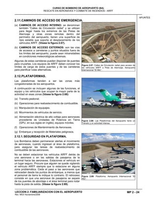 MP 2 - 24
CURSO DE BOMBERO DE AEROPUERTO (BA)
RESCATE EN AERONAVES Y COMBATE DE INCENDIOS - ARFF
LECCION 2: FAMILIARIZACION CON EL AEROPUERTO
Rev. MGV Noviembre/2008
APUNTES
2.11.CAMINOS DE ACCESO DE EMERGENCIA.
(a) CAMINOS DE ACCESO INTERNO: se denominan
también “Calles de Circulación radial” y se utilizan
para llegar hasta los extremos de las Pistas de
Aterrizaje y otras zonas remotas dentro del
perímetro del aeropuerto, tienen una superficie de
ripio estable que soporta el desplazamiento de los
vehículos ARFF. (Véase la figura 2.67).
(b) CAMINOS DE ACCESO EXTERNOS: son las vías
de accesos a carreteras y puntos situados fuera de
los límites del aeropuerto, puede sean intransitables
en condiciones meteorológicas adversas.
Algunas de estas carreteras pueden disponer de puentes
para cruzarlas. Los equipos de ARFF deben conocer los
límites de carga de estos puentes y de las carreteras
para planificar rutas alternativas.
2.12.PLATAFORMAS.
Las plataformas tienden a ser las zonas más
congestionadas de los aeropuertos.
A continuación se incluyen algunas de las funciones, el
equipo y los vehículos que ocupan la mayor parte de la
actividad en esas zonas (Véase la figura 2.68):
(a) Transito peatonal.
(b) Operaciones para reabastecimiento de combustible.
(c) Manipulación de equipajes.
(d) Movimientos de vehículos de servicio.
(e) Alimentación eléctrica de alto voltaje para aeronaves
procedente de Unidades de Potencia en Tierra
(GPU, en sus siglas en inglés), equipos móviles.
(f) Operaciones de Mantenimiento de Aeronaves.
(g) Embarque y recepción de Materiales peligrosos.
2.12.1. SEGURIDAD EN PLATAFORMA.
Los Bomberos deben permanecer alertas al movimiento
de aeronaves, cuando ingresan al área de plataforma,
para asegurar las tareas de reabastecimiento de
combustible de las aeronaves.
No se deben estacionar los vehículos ARFF detrás de
una aeronave o en las salidas de pasajeros de la
terminal hacia las aeronaves. Estaciones el vehículo en
un lugar seguro. Procure que alguien se quede vigilando
el vehículo ARFF siempre que lo estacione en alguna
zona problemática. Ceda el paso a las aeronaves que
retrocedan desde los puntos de embarque, a menos que
el personal de tierra le indique lo contrario. El retroceso
consiste en que una aeronave de pasajeros se separe
de los puentes de abordaje o el área terminal para rodar
hasta la pista de salida. (Véase la figura 2.69).
Figura 2.67: Calles de Circulación radial para acceso de
los vehículos ARFF a Pista de Aterrizaje. Aeropuerto
Internacional “El Alto”.
Figura 2.68: Las Plataformas del Aeropuerto tiene un
Transito y un actividad intensa.
Figura 2.69: Plataforma. Aeropuerto Internacional “El
Alto”.
 