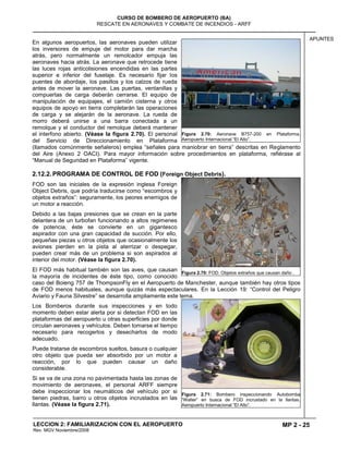 MP 2 - 25
CURSO DE BOMBERO DE AEROPUERTO (BA)
RESCATE EN AERONAVES Y COMBATE DE INCENDIOS - ARFF
LECCION 2: FAMILIARIZACION CON EL AEROPUERTO
Rev. MGV Noviembre/2008
APUNTES
En algunos aeropuertos, las aeronaves pueden utilizar
los inversores de empuje del motor para dar marcha
atrás, pero normalmente un remolcador empuja las
aeronaves hacia atrás. La aeronave que retrocede tiene
las luces rojas anticolisiones encendidas en las partes
superior e inferior del fuselaje. Es necesario fijar los
puentes de abordaje, los pasillos y los calzos de rueda
antes de mover la aeronave. Las puertas, ventanillas y
compuertas de carga deberán cerrarse. El equipo de
manipulación de equipajes, el camión cisterna y otros
equipos de apoyo en tierra completarán las operaciones
de carga y se alejarán de la aeronave. La rueda de
morro deberá unirse a una barra conectada a un
remolque y el conductor del remolque deberá mantener
el interfono abierto. (Véase la figura 2.70). El personal
del Servicio de Direccionamiento en Plataforma
(llamados comúnmente señaleros) emplea “señales para maniobrar en tierra” descritas en Reglamento
del Aire (Anexo 2 OACI). Para mayor información sobre procedimientos en plataforma, refiérase al
“Manual de Seguridad en Plataforma” vigente.
2.12.2. PROGRAMA DE CONTROL DE FOD (Foreign Object Debris).
FOD son las iniciales de la expresión inglesa Foreign
Object Debris, que podría traducirse como “escombros y
objetos extraños”: seguramente, los peores enemigos de
un motor a reacción.
Debido a las bajas presiones que se crean en la parte
delantera de un turbofan funcionando a altos regimenes
de potencia, éste se convierte en un gigantesco
aspirador con una gran capacidad de succión. Por ello,
pequeñas piezas u otros objetos que ocasionalmente los
aviones pierden en la pista al aterrizar o despegar,
pueden crear más de un problema si son aspirados al
interior del motor. (Véase la figura 2.70).
El FOD más habitual también son las aves, que causan
la mayoría de incidentes de éste tipo, como conocido
caso del Boieng 757 de ThompsonFly en el Aeropuerto de Manchester, aunque también hay otros tipos
de FOD menos habituales, aunque quizás más espectaculares. En la Lección 19: “Control del Peligro
Aviario y Fauna Silvestre” se desarrolla ampliamente este tema.
Los Bomberos durante sus inspecciones y en todo
momento deben estar alerta por si detectan FOD en las
plataformas del aeropuerto u otras superficies por donde
circulan aeronaves y vehículos. Deben tomarse el tiempo
necesario para recogerlos y desecharlos de modo
adecuado.
Puede tratarse de escombros sueltos, basura o cualquier
otro objeto que pueda ser absorbido por un motor a
reacción, por lo que pueden causar un daño
considerable.
Si se va de una zona no pavimentada hasta las zonas de
movimiento de aeronaves, el personal ARFF siempre
debe inspeccionar los neumáticos del vehículo por si
tienen piedras, barro u otros objetos incrustados en las
llantas. (Véase la figura 2.71).
Figura 2.70: Aeronave B757-200 en Plataforma.
Aeropuerto Internacional “El Alto”.
Figura 2.70: FOD: Objetos extraños que causan daño .
Figura 2.71: Bombero inspeccionando Autobomba
“Walter” en busca de FOD incrustado en la llantas.
Aeropuerto Internacional “El Alto”.
 