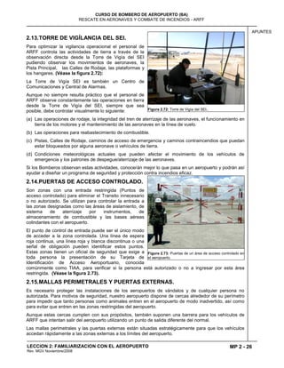 MP 2 - 26
CURSO DE BOMBERO DE AEROPUERTO (BA)
RESCATE EN AERONAVES Y COMBATE DE INCENDIOS - ARFF
LECCION 2: FAMILIARIZACION CON EL AEROPUERTO
Rev. MGV Noviembre/2008
APUNTES
2.13.TORRE DE VIGÍLANCIA DEL SEI.
Para optimizar la vigilancia operacional el personal de
ARFF controla las actividades de tierra a través de la
observación directa desde la Torre de Vigía del SEI
pudiendo observar los movimientos de aeronaves, la
Pista Principal, las Calles de Rodaje, las plataformas y
los hangares. (Véase la figura 2.72):
La Torre de Vigía SEI es también un Centro de
Comunicaciones y Central de Alarmas.
Aunque no siempre resulta práctico que el personal de
ARFF observe constantemente las operaciones en tierra
desde la Torre de Vigía del SEI, siempre que sea
posible, debe controlar visualmente lo siguiente:
(a) Las operaciones de rodaje, la integridad del tren de aterrizaje de las aeronaves, el funcionamiento en
tierra de los motores y el mantenimiento de las aeronaves en la línea de vuelo.
(b) Las operaciones para reabastecimiento de combustible.
(c) Pistas, Calles de Rodaje, caminos de acceso de emergencia y caminos contraincendios que puedan
estar bloqueados por alguna aeronave o vehículos de tierra.
(d) Condiciones meteorológicas actuales que pueden afectar el movimiento de los vehículos de
emergencia y los patrones de despegue/aterrizaje de las aeronaves.
Si los Bomberos observan estas actividades, conocerán mejor lo que pasa en un aeropuerto y podrán así
ayudar a diseñar un programa de seguridad y protección contra incendios eficaz.
2.14.PUERTAS DE ACCESO CONTROLADO.
Son zonas con una entrada restringida (Puntos de
acceso controlado) para eliminar el Transito innecesario
o no autorizado. Se utilizan para controlar la entrada a
las zonas designadas como las áreas de aislamiento, de
sistema de aterrizaje por instrumentos, de
almacenamiento de combustible y las bases aéreas
colindantes con el aeropuerto.
El punto de control de entrada puede ser el único modo
de acceder a la zona controlada. Una línea de espera
roja continua, una línea roja y blanca discontinua o una
señal de obligación pueden identificar estos puntos.
Estas zonas tienen un oficial de seguridad que exige a
toda persona la presentación de su Tarjeta de
Identificación de Acceso Aeroportuario, conocida
comúnmente como TIAA, para verificar si la persona está autorizado o no a ingresar por esta área
restringida. (Véase la figura 2.73).
2.15.MALLAS PERIMETRALES Y PUERTAS EXTERNAS.
Es necesario proteger las instalaciones de los aeropuertos de vándalos y de cualquier persona no
autorizada. Para motivos de seguridad, nuestro aeropuerto dispone de cercas alrededor de su perímetro
para impedir que tanto personas como animales entren en el aeropuerto de modo inadvertido, así como
para evitar que entren en las zonas restringidas del aeropuerto.
Aunque estas cercas cumplen con sus propósitos, también suponen una barrera para los vehículos de
ARFF que intentan salir del aeropuerto utilizando un punto de salida diferente del normal.
Las mallas perimetrales y las puertas externas están situadas estratégicamente para que los vehículos
accedan rápidamente a las zonas externas a los límites del aeropuerto.
Figura 2.72: Torre de Vigía del SEI..
Figura 2.73: Puertas de un área de acceso controlado en
el aeropuerto.
 