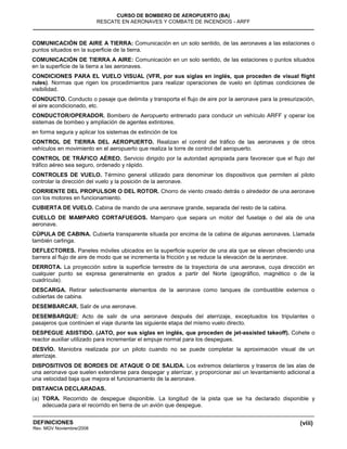 (viii)
CURSO DE BOMBERO DE AEROPUERTO (BA)
RESCATE EN AERONAVES Y COMBATE DE INCENDIOS - ARFF
DEFINICIONES
Rev. MGV Noviembre/2008
COMUNICACIÓN DE AIRE A TIERRA: Comunicación en un solo sentido, de las aeronaves a las estaciones o
puntos situados en la superficie de la tierra.
COMUNICACIÓN DE TIERRA A AIRE: Comunicación en un solo sentido, de las estaciones o puntos situados
en la superficie de la tierra a las aeronaves.
CONDICIONES PARA EL VUELO VISUAL (VFR, por sus siglas en inglés, que proceden de visual flight
rules). Normas que rigen los procedimientos para realizar operaciones de vuelo en óptimas condiciones de
visibilidad.
CONDUCTO. Conducto o pasaje que delimita y transporta el flujo de aire por la aeronave para la presurización,
el aire acondicionado, etc.
CONDUCTOR/OPERADOR. Bombero de Aeropuerto entrenado para conducir un vehículo ARFF y operar los
sistemas de bombeo y ampliación de agentes extintores.
en forma segura y aplicar los sistemas de extinción de los
CONTROL DE TIERRA DEL AEROPUERTO. Realizan el control del tráfico de las aeronaves y de otros
vehículos en movimiento en el aeropuerto que realiza la torre de control del aeropuerto.
CONTROL DE TRÁFICO AÉREO. Servicio dirigido por la autoridad apropiada para favorecer que el flujo del
tráfico aéreo sea seguro, ordenado y rápido.
CONTROLES DE VUELO. Término general utilizado para denominar los dispositivos que permiten al piloto
controlar la dirección del vuelo y la posición de la aeronave.
CORRIENTE DEL PROPULSOR O DEL ROTOR. Chorro de viento creado detrás o alrededor de una aeronave
con los motores en funcionamiento.
CUBIERTA DE VUELO. Cabina de mando de una aeronave grande, separada del resto de la cabina.
CUELLO DE MAMPARO CORTAFUEGOS. Mamparo que separa un motor del fuselaje o del ala de una
aeronave.
CÚPULA DE CABINA. Cubierta transparente situada por encima de la cabina de algunas aeronaves. Llamada
también carlinga.
DEFLECTORES. Paneles móviles ubicados en la superficie superior de una ala que se elevan ofreciendo una
barrera al flujo de aire de modo que se incrementa la fricción y se reduce la elevación de la aeronave.
DERROTA. La proyección sobre la superficie terrestre de la trayectoria de una aeronave, cuya dirección en
cualquier punto se expresa generalmente en grados a partir del Norte (geográfico, magnético o de la
cuadrícula).
DESCARGA. Retirar selectivamente elementos de la aeronave como tanques de combustible externos o
cubiertas de cabina.
DESEMBARCAR. Salir de una aeronave.
DESEMBARQUE: Acto de salir de una aeronave después del aterrizaje, exceptuados los tripulantes o
pasajeros que continúen el viaje durante las siguiente etapa del mismo vuelo directo.
DESPEGUE ASISTIDO. (JATO, por sus siglas en inglés, que proceden de jet-assisted takeoff). Cohete o
reactor auxiliar utilizado para incrementar el empuje normal para los despegues.
DESVÍO. Maniobra realizada por un piloto cuando no se puede completar la aproximación visual de un
aterrizaje.
DISPOSITIVOS DE BORDES DE ATAQUE O DE SALIDA. Los extremos delanteros y traseros de las alas de
una aeronave que suelen extenderse para despegar y aterrizar, y proporcionar así un levantamiento adicional a
una velocidad baja que mejora el funcionamiento de la aeronave.
DISTANCIA DECLARADAS.
(a) TORA. Recorrido de despegue disponible. La longitud de la pista que se ha declarado disponible y
adecuada para el recorrido en tierra de un avión que despegue.
 