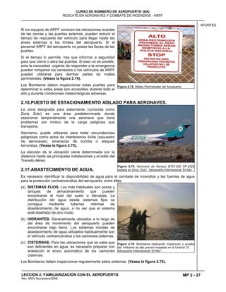 MP 2 - 27
CURSO DE BOMBERO DE AEROPUERTO (BA)
RESCATE EN AERONAVES Y COMBATE DE INCENDIOS - ARFF
LECCION 2: FAMILIARIZACION CON EL AEROPUERTO
Rev. MGV Noviembre/2008
APUNTES
Si los equipos de ARFF conocen las ubicaciones exactas
de las cercas y las puertas externas, pueden reducir el
tiempo de respuesta del vehículo para llegar hasta las
áreas externas a los límites del aeropuerto. Si el
personal ARFF del aeropuerto no posee las llaves de las
puertas.
Si el tiempo lo permite, hay que informar a seguridad
para que cierre o abra las puertas. Si esto no es posible,
ante la necesidad urgente de responder a la emergencia
pueden romperse los candados o los vehículos de ARFF
pueden utilizarse para derribar partes de mallas
perimetrales. (Véase la figura 2.74).
Los Bomberos deben inspeccionar estas puertas para
determinar si estas áreas son accesibles durante todo el
año y durante condiciones meteorológicas adversas.
2.16.PUESTO DE ESTACIONAMIENTO AISLADO PARA AERONAVES.
La zona designada para aislamiento (conocida como
Zona Zulu) es una área predeterminada donde
estacionar temporalmente una aeronave que tiene
problemas por motivo de la carga peligrosa que
transporta.
Asimismo, puede utilizarse para tratar circunstancias
peligrosas como actos de interferencia ilícita (secuestro
de aeronaves), amenazas de bomba o ataques
terroristas. (Véase la figura 2.75).
La elección de la ubicación viene determinada por la
distancia hasta las principales instalaciones y el resto del
Transito Aéreo.
2.17.ABASTECIMIENTO DE AGUA.
Es necesario identificar la disponibilidad de agua para el combate de incendios y las fuentes de agua
para la protección contraincendios del aeropuerto, entre ellas:
(a) SISTEMAS FIJOS. Los más habituales son pozos y
tanques de almacenamiento que pueden
encontrarse al nivel del suelo o elevadas. La
distribución del agua desde sistemas fijos se
consigue mediante tuberías internas de
abastecimiento de agua, a no ser que el sistema
esté diseñado de otro modo.
(b) HIDRANTES. Generalmente ubicados a lo largo de
del área de movimiento del aeropuerto pueden
encontrarse bajo tierra. Los sistemas móviles de
abastecimiento de agua utilizados habitualmente son
el vehículo contraincendios y los camiones cisternas.
(c) CISTERNAS: Para las ubicaciones que se sabe que
son deficientes en agua, es necesario preparar con
antelación el envío automático de los camiones
cisternas.
Los Bomberos deben inspeccionar regularmente estos sistemas. (Véase la figura 2.76).
Figura 2.74: Mallas Perimetrales del Aeropuerto.
Figura 2.75: Aeronave de Aerosur B727-200 CP-2325
aislada en Zona “Zulu”. Aeropuerto Internacional “El Alto”.
Figura 2.76: Bomberos realizando inspección y prueba
del Hidrante de alta presión instalado en el Umbral 10.
Aeropuerto Internacional “El Alto”.
 