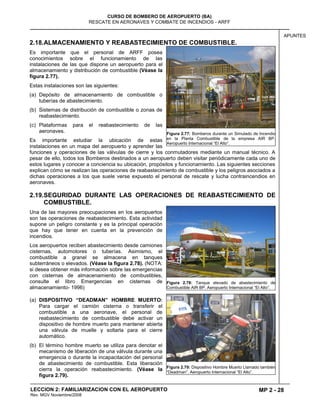 MP 2 - 28
CURSO DE BOMBERO DE AEROPUERTO (BA)
RESCATE EN AERONAVES Y COMBATE DE INCENDIOS - ARFF
LECCION 2: FAMILIARIZACION CON EL AEROPUERTO
Rev. MGV Noviembre/2008
APUNTES
2.18.ALMACENAMIENTO Y REABASTECIMIENTO DE COMBUSTIBLE.
Es importante que el personal de ARFF posea
conocimientos sobre el funcionamiento de las
instalaciones de las que dispone un aeropuerto para el
almacenamiento y distribución de combustible (Véase la
figura 2.77).
Estas instalaciones son las siguientes:
(a) Depósito de almacenamiento de combustible o
tuberías de abastecimiento.
(b) Sistemas de distribución de combustible o zonas de
reabastecimiento.
(c) Plataformas para el reabastecimiento de las
aeronaves.
Es importante estudiar la ubicación de estas
instalaciones en un mapa del aeropuerto y aprender las
funciones y operaciones de las válvulas de cierre y los conmutadores mediante un manual técnico. A
pesar de ello, todos los Bomberos destinados a un aeropuerto deben visitar periódicamente cada uno de
estos lugares y conocer a conciencia su ubicación, propósitos y funcionamiento. Las siguientes secciones
explican cómo se realizan las operaciones de reabastecimiento de combustible y los peligros asociados a
dichas operaciones a los que suele verse expuesto el personal de rescate y lucha contraincendios en
aeronaves.
2.19.SEGURIDAD DURANTE LAS OPERACIONES DE REABASTECIMIENTO DE
COMBUSTIBLE.
Una de las mayores preocupaciones en los aeropuertos
son las operaciones de reabastecimiento. Esta actividad
supone un peligro constante y es la principal operación
que hay que tener en cuenta en la prevención de
incendios.
Los aeropuertos reciben abastecimiento desde camiones
cisternas, automotores o tuberías. Asimismo, el
combustible a granel se almacena en tanques
subterráneos o elevados. (Véase la figura 2.78). (NOTA:
si desea obtener más información sobre las emergencias
con cisternas de almacenamiento de combustibles,
consulte el libro Emergencias en cisternas de
almacenamiento- 1996)
(a) DISPOSITIVO “DEADMAN” HOMBRE MUERTO:
Para cargar el camión cisterna o transferir el
combustible a una aeronave, el personal de
reabastecimiento de combustible debe activar un
dispositivo de hombre muerto para mantener abierta
una válvula de muelle y soltarla para el cierre
automático.
(b) El término hombre muerto se utiliza para denotar el
mecanismo de liberación de una válvula durante una
emergencia o durante la incapacitación del personal
de abastecimiento de combustible. Esta liberación
cierra la operación reabastecimiento. (Véase la
figura 2.79).
Figura 2.77: Bomberos durante un Simulado de Incendio
en la Planta Combustible de la empresa AIR BP.
Aeropuerto Internacional “El Alto”.
Figura 2.78: Tanque elevado de abastecimiento de
Combustible AIR BP. Aeropuerto Internacional “El Alto”.
Figura 2.79: Dispositivo Hombre Muerto Llamado también
“Deadman”. Aeropuerto Internacional “El Alto”.
 