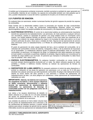 MP 2 - 31
CURSO DE BOMBERO DE AEROPUERTO (BA)
RESCATE EN AERONAVES Y COMBATE DE INCENDIOS - ARFF
LECCION 2: FAMILIARIZACION CON EL AEROPUERTO
Rev. MGV Noviembre/2008
APUNTES
A medida que la temperatura ambiente incrementa, también aumenta la cantidad de vapor generado por
el combustible. Además de ser invisibles, los vapores de combustible también son más pesados que el
aire y pueden desplazarse a causa del viento o quedarse en el suelo y en el interior de huecos.
2.21.FUENTES DE IGNICION.
En cualquier área con aeronaves, existen numerosas fuentes de ignición capaces de prender los vapores
de combustible.
Estas fuentes son la electricidad estática (como la provocada por líquidos de baja conductividad,
vehículos de llenado y la ropa), las condiciones meteorológicas adversas (rayos), la energía
electromagnética (radar), los equipos portátiles de comunicación y los dispositivos de llama abierta.
(a) ELECTRICIDAD ESTÁTICA. El control de la electricidad estática es extremadamente importante
durante las operaciones de reabastecimiento. Las aeronaves, de modo parecido a cualquier vehículo
con neumáticos, poseen la capacidad de generar una carga estática tanto en movimiento como
quietos. Las cargas estáticas también se generan cuando el aire fluye sobre las superficies de la
aeronave. La creación de cargas estáticas es mayor si la humedad es baja (aire seco) o si el aire
contiene partículas de polvo, nieve seca o cristales de hielo. Algunas de las operaciones de servicio
para aeronaves como el reabastecimiento o el filtrado de combustible producen también cargas
estáticas.
El grado de generación de estas cargas depende del tipo y de la cantidad del combustible, de la
velocidad del combustible a través de tuberías, mangueras y filtros; y de la presencia de impurezas
en el combustible. La metalización eléctrica iguala el potencial electrostático entre el vehículo de
combustible y la aeronave o la instalación de carga. La metalización sólo debe realizarse con equipo
en buen estado y conectado a superficies metálicas no pintadas. Algunos tejidos son conocidos por la
cantidad de carga estática que acumulan. El personal que manipula el combustible no debe llevar
ropa de poliéster, nilón, seda o lana.
(b) ENERGÍA ELECTROMAGNÉTICA. Es peligroso transferir combustible en zonas donde se
acumula energía electromagnética producida por un radar. No deben utilizarse equipos de radios
portátiles o móviles ni teléfonos móviles mientras se realizan las operaciones de llenado de
combustible.
(c) DISPOSITIVOS DE LLAMA ABIERTA. Es necesario extremar el control de estos dispositivos o
prohibir su utilización en las áreas de operación con aeronaves o en un radio de 15 m (50 pies)
alrededor de cualquier aeronave que esté repostando combustible. El peligro más habitual de la llama
abierta es fumar dentro del área próxima a una aeronave o durante las operaciones de
reabastecimiento de ésta. Los otros peligros son soldaduras u otras operaciones de mantenimiento
realizadas con calor
IMPORTANTE: Además, las baterías de la aeronave,
los cargadores de batería u otros equipos eléctricos
no deben conectarse, desconectarse o utilizarse
durante las operaciones de abastecimiento de
combustible. La operaciones de descarga de
combustible pueden ser tan peligrosas como las de
reabastecimiento.
Las radios y los equipos electrónicos de destello no
deben utilizarse en un radio de 3 m (10 pies) alrededor
del equipo de reabastecimiento o de los puntos de
llenado o de ventilación de la aeronave.
Las unidades de potencia en tierra deben situarse lejos
de los puntos de reabastecimiento de la aeronave y de
las ventilaciones del depósito siempre y cuando resulte
práctico para reducir el peligro de ignición de los vapores
inflamables durante las operaciones de reabastecimiento. (Véase la figura 2.87).
Figura 2.87: Unidad de Potencia en Tierra de Aeronave
BAE-146 200. Aeropuerto Internacional “El Alto.
 
