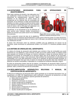 MP 2 - 32
CURSO DE BOMBERO DE AEROPUERTO (BA)
RESCATE EN AERONAVES Y COMBATE DE INCENDIOS - ARFF
LECCION 2: FAMILIARIZACION CON EL AEROPUERTO
Rev. MGV Noviembre/2008
APUNTES
2.22.EXTINTORES NECESARIOS PARA LAS OPERACIONES DE
ABASTECIMIENTO.
Debe haber extintores de tamaño y tipo adecuados (con
una clasificación mínima de 20-B) en el área de las
operaciones de reabastecimiento. Asimismo, deben
instalarse en las estaciones de control remoto de
emergencias de los sistemas fijos de combustible del
aeropuerto. Si los extintores no están permanentemente
ubicados en el área y se llevan al área de servicio antes
de la operación de reabastecimiento, hay que colocarlos
contra el viento a 30 m (100 pies) de la aeronave a la
cual se presta servicio. (Véase la figura 2.88).
Actualmente, no se recomienda el uso de extintores de
polvo químico seco multiusos (fosfato monoamónico)
debido a la corrosión que puede causar en los materiales
de la aeronave.
Para la protección normal del área de la plataforma,
pueden ubicarse los extintores aproximadamente a medio camino entre las puertas. En estas situaciones,
la distancia entre los extintores debe ser menor a 30 m (100 pies) y los extintores deben tener al menos
una clasificación de 20-B.
Si desea más información sobre los extintores portátiles para las plataformas de servicio de las
aeronaves, puede encontrarla en publicaciones locales o en la NFPA 10: Extintores portátiles edición
2004.
2.23.SISTEMA DE DRENAJES DEL AEROPUERTO.
Un sistema de drenaje de aeropuerto está diseñado para controlar el flujo de combustible que puede
derramarse en una plataforma y para minimizar el daño que de ello pudiera resultar. El sistema puede
estar equipado con entradas de drenaje con tuberías conectadas o zanjas de conductos abiertos. Las
plataformas de llenado de combustible de la aeronave deben salir de los edificios de las terminales,
hangares, pasarelas de carga u otras estructuras. Está prohibido tirar directamente el combustible en el
alcantarillado, por lo que debe desecharse a través de un separador de agua/combustible aprobado. El
separador/interceptador final para todo el sistema de drenaje del aeropuerto debe estar diseñado para
desechar los líquidos combustibles o inflamables en un recipiente de contención adecuado y seguro.
No todos los aeropuertos poseen este tipo de sistema. Los Bomberos de aeropuerto deben conocer el
diseño del sistema de drenaje en el aeropuerto donde trabajan. Esta información es muy importante para
planificar, aislar y contener los derrames de combustible.
2.24.REGLAMENTACIÓN AERONÁUTICA BOLIVIANA Y MANUAL DE
CERTIFICACIÓN DE AEROPUERTO.
El Manual de Certificación de Aeropuerto MCA vigente aprobado por la Autoridad Aeronáutica Civil, en
cumplimiento a la RAB 139: Reglamentación sobre certificación y Operación de Aeródromos y la RAB
137: Aeródromos, detalla los siguientes aspectos generales del aeródromo:
(a) Datos sobre los aeródromos.
(b) Características físicas.
(c) Restricción y eliminación de obstáculos.
(d) Ayudas visuales para la navegación.
(e) Ayudas visuales indicadoras de obstáculos.
(f) Sistemas eléctricos.
(g) Servicio equipo e inhalaciones de aeródromo.
(h) Mantenimiento de aeródromos:
(i) Ayudas visuales para la navegación.
Figura 2.88: Extintores portátiles rodantes instalados en
plataforma. Aeropuerto Internacional “El Alto.
 