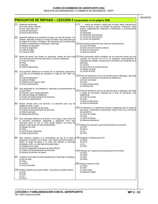 MP 2 - 33
CURSO DE BOMBERO DE AEROPUERTO (BA)
RESCATE EN AERONAVES Y COMBATE DE INCENDIOS - ARFF
LECCION 2: FAMILIARIZACION CON EL AEROPUERTO
Rev. MGV Noviembre/2008
APUNTES
PREGUNTAS DE REPASO – LECCIÓN 2 (respuestas en la página 500)
(1) Distancias declaradas.
(a) incerfa, alerta, detresfa.
(b) tora, toda, asda, lda.
(c) Área de Maniobras.
(d) Área de Monimiento.
(2) Superficie definida que comprende la pista y la zona de parada, si la
hubiese, destinada a Reducir el riesgo de daños a las aeronaves que
se salgan de la pista; y Proteger a las aeronaves que la sobrevuelan
durante las operaciones de despegue o aterrizaje.
(a) Margen de seguridad.
(b) Área de Seguridad.
(c) Calle de rodaje.
(d) Franja de Pista.
(3) Banda de terreno que bordea un pavimento, tratada de forma que
sirva de transición entre ese pavimento y el terreno adyacente
(a) Punto de visada.
(b) Pista.
(c) Margen.
(d) Área de Movimiento.
(4) Una superficie definida en el terreno de un aeródromo adyacente a
una pista con la finalidad de completar un viraje de 180° sobre una
pista.
(a) Umbral desplazado.
(b) Calle de Rodaje.
(c) Plataforma de viraje en pista.
(d) Área de Movimiento.
(5) Área designada en una plataforma, destinada al estacionamiento de
una aeronave
(a) Parqueo, Carril, Estacionamiento
(b) Calle de Rodaje de Plataforma
(c) Puesto de Estacionamiento de Aeronave.
(d) Zona de mantenimiento.
(6) Rampa cerrada entre una terminal y la aeronave para que los
pasajeros suban y bajen.
(a) Puente de abordaje de aeronave..
(b) Puesto de estacionamiento de aeronave.
(c) Área de parqueo.
(d) Manga para abordar.
(7) Área rectangular definida en el terreno o en el agua y bajo control de
la autoridad competente, designada o preparada como área
adecuada sobre la cual un avión puede efectuar una parte del
ascenso inicial hasta una altura especificada.
(a) Margen de Pista.
(b) Pista.
(c) Zona libre de obstáculos.
(d) Área de Movimiento.
(8) Área simétrica respecto a la prolongación del eje de la pista y
adyacente al extremo de la franja, cuyo objeto principal consiste en
reducir el riesgo de daños a un avión que efectúe un aterrizaje
demasiado corto o un aterrizaje demasiado largo.
(a) Plataforma de viraje.
(b) Área de seguridad de extremo de pista (RESA).
(c) Puesto de Estacionamiento de Aeronave.
(d) Marcas de posición de espera.
(9) Comienzo de la parte de pista utilizable para el aterrizaje o despegue
(a) Eje de pista.
(b) Pista.
(c) Umbral.
(d) Zona de parada.
(10) Objetos extraños que causan daños, Escombros de objeto extraño.
(a) LDA.
(b) FOD.
(c) SCI.
(d) PALS.
(11) “…… puerto de entrada o salida para el tráfico aéreo internacional,
donde se llevan a cabo los trámites de aduanas, inmigración, salud
pública, reglamentación veterinaria y fitosanitaria, y procedimientos
similares”.
(a) Helipuerto.
(b) Aeropuerto internacional.
(c) Control de Aproximación.
(d) Control de Superficie.
(12) Dos terceras partes del área crítica de incendio teórica.
(a) Zona de Parada.
(b) Área crítica de incendio práctica.
(c) Área de movimiento.
(d) Área de impacto.
(13) Área rectangular teórica alrededor de una aeronave donde hay que
controlar un incendio con el fin de garantizar temporalmente la
integridad del fuselaje y proporcionar una salida a los ocupantes de la
aeronave.
(a) Umbral.
(b) Área crítica de incendio teórica.
(c) Margen de pista.
(d) Franja de Pista.
(14) Parte del aeródromo que ha de utilizarse para el despegue, aterrizaje
y rodaje de aeronaves, excluyendo las plataformas.
(a) Punto de visada.
(b) Pista.
(c) Área de Movimiento.
(d) Sistema ALS.
(15) Parte del aeródromo que ha de utilizarse para el despegue, aterrizaje
y rodaje de aeronaves, integrada por el área de maniobras y las
plataformas.
(a) Punto de visada.
(b) Pista.
(c) Área de Maniobras.
(d) Área de Maniobras.
(16) Vía definida en un aeródromo terrestre, establecida para el rodaje de
aeronaves y destinada a proporcionar enlace entre una y otra parte
del aeródromo.
(a) Punto de visada.
(b) Pista.
(c) Calle de Rodaje.
(d) Área de Movimiento.
(17) Sistema de Iluminación para la aproximación de precisión.
(a) PAPI.
(b) PALS.
(c) ILS.
(d) VOR.
(18) Radiofaro Ovnidireccional VHF.
(a) REDL.
(b) RTHL.
(c) OL.
(d) VOR.
(19) Indicador de Trayectoria de Aproximación de Precisión.
(a) VOR.
(b) YWYL.
(c) PAPI.
(d) RENL.
(20) Alcance Visual en Pista.
(a) PALS.
(b) RVR.
(c) Glide Patch.
(d) Marcador Medio.
 