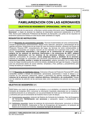 MP 3 - 2
CURSO DE BOMBERO DE AEROPUERTO (BA)
RESCATE EN AERONAVES Y COMBATE DE INCENDIOS - ARFF
LECCION 2: FAMILIARIZACION CON LAS AERONAVES
Rev. MGV Noviembre/2008
APUNTES
FAMILIARIZACION CON LAS AERONAVES
OBJETIVOS DE RENDIMIENTO OPERACIONAL - NFPA 1003
Durante el desarrollo de esta lección, el Bombero recibirá amplia información sobre “Familiarización con
Aeronaves‖, a objeto de alcanzar los objetivos de desempeño operacional establecidos en la NFPA
1003: Norma para Calificación Profesional del Bombero de Aeropuerto. Las partes de los requisitos de
rendimiento operacional tratados en esta lección están señalados en negrita.
REQUISITOS DE INSTRUCCIÓN:
OBJETIVO DE DESEMPEÑO 3-1:
3-1.1.2 Requisitos de habilidades básicas. Colocarse el Equipo de Protección Personal EPP; utilizar
ventanillas, puertas y rampas de evacuación; aproximarse, posicionarse e iniciar el ataque a un
incendio en una aeronave; seleccionar, aplicar y administrar los agentes extintores; apagar los
sistemas de la aeronave (el motor, sistemas eléctricos, hidráulicos y de combustible); trabajar
con los sistemas de extinción de las aeronaves tales como los sistemas de extinción de zona de la
carga.
3-1.1.1 Requisitos de conocimientos generales. Técnicas fundamentales de lucha contraincendios,
incluida la aproximación, posicionamiento, ataque inicial, selección, aplicación y adminsitración de los
agentes extintores; limitaciones de las líneas de mano de diversos tamaños; utilización del Equipo de
Protección Personal EPP; comportamiento del fuego; las técnicas de lucha contraincendios en
atmósferas enriquecidas con oxígeno; reacción de los materiales de la aeronave ante el calor y las
llamas; componentes importantes y los peligros de la construcción de aeronaves civiles,
peligros de los sistemas de aeronaves relacionados a las actuaciones de ARFF; peligros
especiales relacionados con los sistemas de las aeronaves militares; características los
diferentes combustibles de aeronaves; zonas peligrosas dentro y alrededor de la aeronave;
sistemas de repostaje de combustible para aeronaves (hidrante/vehículo); salidas/entradas de las
aeronaves (escotillas, puertas y rampas de evacuación); peligros asociados con la carga aérea;
zonas de riesgo incluidos puntos de control de entrada, alrededores del lugar del impacto, y requisitos
para las actuaciones dentro de zonas calientes, templadas y frías; políticas y procedimientos para
manejo de estrés por incidentes críticos.
3-2.2 Dados una misión de respuesta a un incidente o a un accidente y el protocolo del Sistema de
Comando de Incidentes (SCI), comunicar la información importante relacionada con un incidente o
accidente producido en un aeropuerto o en sus proximidades de modo que la información sea precisa
y suficiente para que el Comandante de Incidente inicie un plan de ataque.
(a). Conocimientos requeridos: protocolo del Sistema de Comando de Incidentes, Plan de Emergencia
del Aeropuerto, familiarización con aeronaves y aeropuerto, equipo y procedimiento de
comunicaciones.
(b). Habilidades requeridas: operar los sistemas de comunicación eficazmente, comunicar un informe
preciso de la situación, implementar el Plan de Emergencias del Aeropuerto y el protocolo del
Sistema de Comando de Incidentes, reconocer los tipos de aeronaves.
Lección 3
 