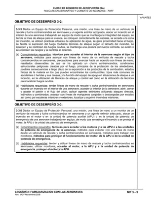 MP 3 - 3
CURSO DE BOMBERO DE AEROPUERTO (BA)
RESCATE EN AERONAVES Y COMBATE DE INCENDIOS - ARFF
LECCION 2: FAMILIARIZACION CON LAS AERONAVES
Rev. MGV Noviembre/2008
APUNTES
OBJETIVO DE DESEMPEÑO 3-2:
OBJETIVO DE DESEMPEÑO 3-3:
3-3.6 Dados un Equipo de Protección Personal, una misión, una línea de mano o un monitor de un
vehículo de rescate y lucha contraincendios en aeronaves y un agente extintor adecuado, atacar un
incendio en el motor o en la unidad de potencia auxiliar (APU) o en la unidad de potencia de
emergencia de una aeronave trabajando en equipo, de modo que se extinga el incendio y se proteja el
motor, la APU o la unidad de potencia de emergencia.
(a) Conocimientos requeridos: técnicas para acceder a los motores y a las APU o a las unidades
de potencia de emergencia de la aeronave, métodos para avanzar con una línea de mano
desde un vehículo de rescate y lucha contraincendios en aeronaves, métodos para trabajar con
monitores, métodos para proteger el funcionamiento del motor, de la APU o de la unidad de
potencia de emergencia.
(b) Habilidades requeridas: tender y utilizar líneas de mano de rescate y lucha contraincendios en
aeronaves, utilizar monitores, acceder al motor, a la APU y a la unidad de potencia de
emergencia, proteger el motor y la APU.
3-3.5 Dados un Equipo de Protección Personal, una misión, una línea de mano de un vehículo de
rescate y lucha contraincendios en aeronaves y un agente extintor apropiado, atacar un incendio en el
interior de una aeronave trabajando en equipo de modo que se mantenga la integridad del equipo, se
tienda la línea de ataque para el avance, se coloquen correctamente las escalas, se acceda a la zona
del incendio, se utilicen prácticas eficaces de aplicación de agua, se gane proximidad hacia el fuego,
se facilite la supresión del fuego mediante técnicas de ataque según el tamaño del incendio, se
localicen y se controlen los fuegos ocultos, se mantenga una postura del cuerpo correcta, se eviten o
se controlen los riesgos y se controle el incendio.
(a) Conocimientos requeridos: técnicas para acceder al interior de la aeronave según el tipo de
aeronave, métodos para avanzar con líneas de mano de un vehículo de rescate y lucha
contraincendios en aeronaves, precauciones para avanzar hacia un incendio con líneas de mano,
resultados observables de que se ha aplicado un chorro contraincendios, condiciones
estructurales peligrosas creadas por el fuego, principios de la protección de los alrededores,
posibles consecuencias a largo plazo de la exposición a los productos de la combustión, estados
físicos de la materia en los que pueden encontrarse los combustibles, tipos más comunes de
accidentes o heridas y sus causas, y la función del equipo de apoyo en situaciones de ataque a un
incendio, en la utilización de técnicas de ataque y control así como en la utilización de técnicas
para localizar fuegos ocultos.
(b) Habilidades requeridas: tender líneas de mano de rescate y lucha contraincendios en aeronaves
durante un incendio en el interior de una aeronave; acceder al interior de la aeronave; abrir, cerrar
y ajustar el patrón y el flujo del pitón; aplicar agentes extintores utilizando ataques directos,
indirectos y combinados; avanzar con líneas de mangueras cargadas y descargadas por escalas
así como por escaleras interiores y exteriores; localizar y suprimir incendios interiores.
 