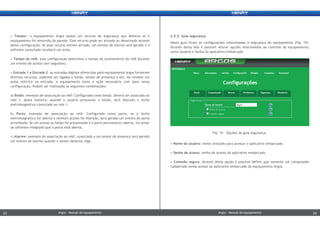 • Nome do usuário: nome utilizado para acessar o aplicativo embarcado.
• Senha de acesso: senha de acesso do aplicativo embarcado.
• Conexão segura: Através desta opção é possível definir que somente um computador
cadastrado tenha acesso ao aplicativo embarcado do equipamento Argos.
• Tamper: o equipamento Argos possui um recurso de segurança que detecta se o
equipamento foi removido da parede. Esse recurso pode ser ativado ou desativado através
dessa configuração. Se esse recurso estiver ativado, um evento de alarme será gerado e o
software conectado receberá um aviso.
• Tempo do relê: essa configuração determina o tempo de acionamento do relê durante
um evento de acesso (em segundos).
• Entrada 1 e Entrada 2: as entradas digitais oferecidas pelo equipamento Argos fornecem
diversos recursos, podendo ser ligadas à botão, sensor de presença e etc. Ao receber um
pulso elétrico na entrada, o equipamento toma a ação necessária com base nessa
configuração. Podem ser realizadas as seguintes combinações:
a) Botão: exemplo de associação ao relê: Configurado como botão, deverá ser associado ao
rele 1, desta maneira, quando o usuário pressionar o botão, será liberado o fecho
eletromagnético conectado ao rele 1.
b) Porta: exemplo de associação ao relê: Configurado como porta, se o fecho
eletromagnético for aberto e nenhum acesso foi liberado, será gerado um evento de porta
arrombada; Se um acesso ou botão foi pressionado e a porta permaneceu aberta, irá avisar
ao software integrado que a porta está aberta.
c) Alarme: exemplo de associação ao relê: conectado a um sensor de presença será gerado
um evento de alarme quando o sensor detectar algo.
2.5.5. Guia segurança
Nesta guia ficam as configurações relacionadas à segurança do equipamento (Fig. 19).
Através desta tela é possível alterar opções relacionadas ao controle do equipamento,
como Usuário e Senha do aplicativo embarcado.
Fig. 19 – Opções da guia segurança.
Argos - Manual do equipamentoArgos - Manual do equipamento23 24Argos - Manual do equipamentoArgos - Manual do equipamento23 24
 