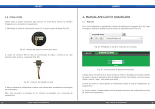 Insira o IP configurado no equipamento na barra de endereço do navegador (Fig. 04). Logo
em seguida, deverá ser exibida a tela de acesso ao aplicativo interno (Fig. 05).
O Argos possui uma interface de acesso simples e intuitiva. Protegida por sistema controle
de sessão, o acesso é realizado através de Usuário e Senha. Para realizar o primeiro acesso
utilize o usuário “argos” (sem aspas) sem senha.
O nome de usuário a e senha podem ser redefinidos através da tela de configurações do
equipamento.
Ao iniciar a sessão, o usuário poderá realizar qualquer alteração nas configurações ou lista
de usuários do equipamento.
2.1. ACESSO
2. MANUAL APLICATIVO EMBARCADO
Abaixo estão os passos necessários para conexão via serial RS232 através de software
integrado com o protocolo do equipamento.
1. Identifique os cabos de comunicação serial 232 na parte traseira do Argos (Fig. 02).
1.2. SERIAL RS232
Fig. 05 - Tela de acesso do aplicativo embarcado.
Fig. 04 - IP digitado na barra de endereços do navegador.
3. Abra o software de configuração e realize uma comunicação recebendo as informações
de comunicação.
Obs.: Será necessário a utilização de um software já integrado com o protocolo do
equipamento.
2. Soldar um conector db9 no cabo de comunicação do Argos e conectá-lo ao cabo
extensor/porta serial do computador (Fig. 03).
Fig. 03 - Conector DB9 soldado no cabo.
Fig. 02 – Posição dos cabos de comunicação Serial.
Argos - Manual do equipamentoArgos - Manual do equipamento07 08Argos - Manual do equipamentoArgos - Manual do equipamento07 08
 