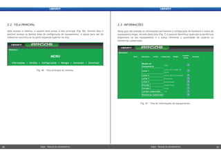 Nessa guia são exibidas as informações pertinentes à configuração de hardware e status do
equipamento Argos. Através desta tela (Fig. 7) é possível identificar quais são os periféricos
disponíveis no seu equipamento e o status referente a quantidade de usuários ou
biometrias cadastradas.
2.3. INFORMAÇÕES
Após acessar o sistema, o usuário terá acesso à tela principal (Fig. 06). Através dela é
possível acessar as demais telas de configuração do equipamento. A opção para sair do
webserver encontra-se na parte esquerda superior da tela.
2.2. TELA PRINCIPAL
Fig. 07 – Tela de informações do equipamento.
Fig. 06 - Tela principal do sistema.
Argos - Manual do equipamentoArgos - Manual do equipamento09 10Argos - Manual do equipamentoArgos - Manual do equipamento09 10
 